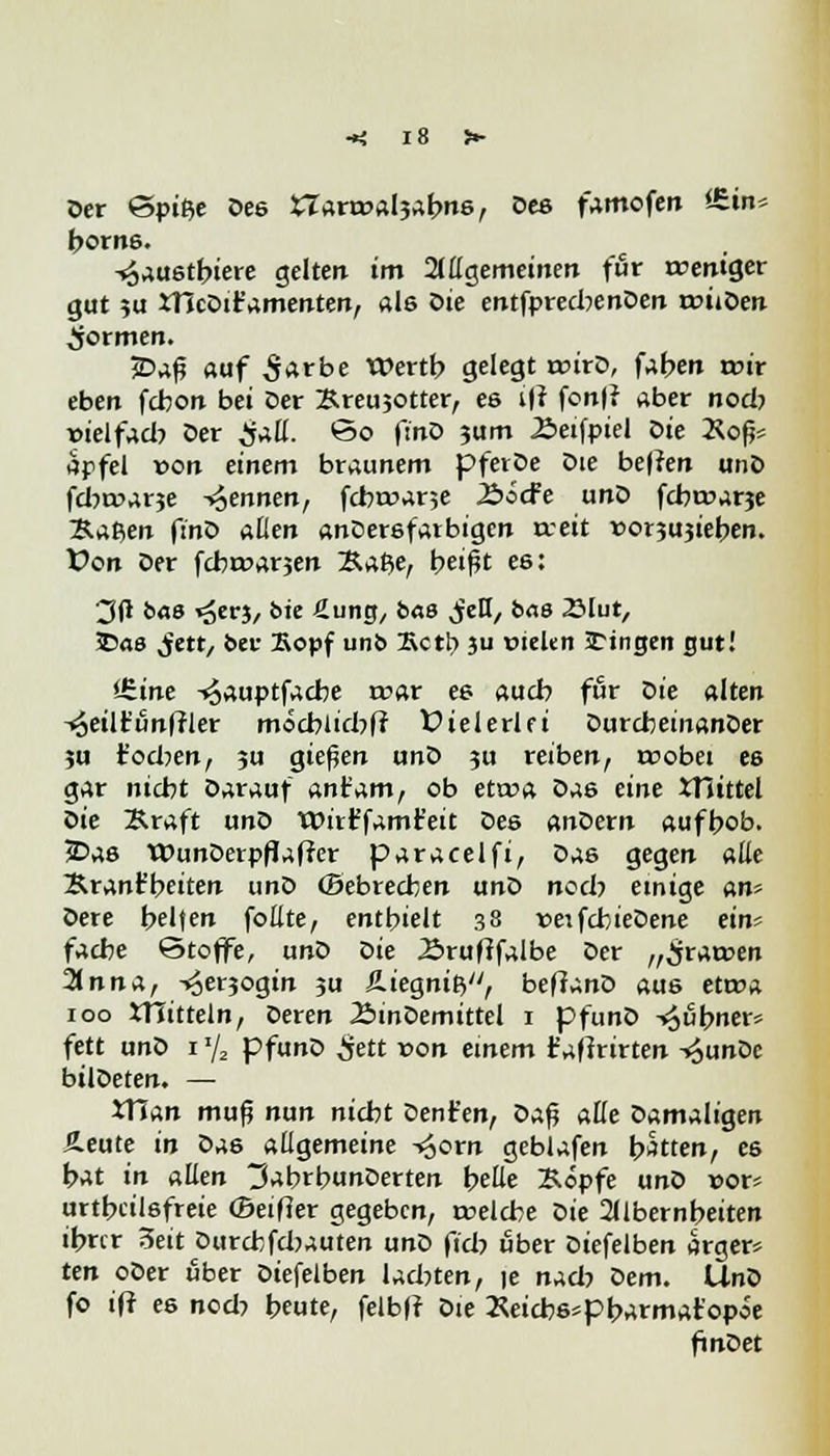 Oer <&vit>e De6 STara>al3abns, Oeß famofen itin« borns. -«Saustbiere gelten im allgemeinen für reentger gut $u iHcDit'amenten, als Die entfprechenDen rouDen formen. 2Daf? auf S^rbe Wertb gelegt rcirD, fallen tcir eben fcbon bei Der Breujotter, es i|t fon|? aber nocb »ielfad? Der ^äü. *3o finD ?um Äeifpiei Die 2\ofj* apfel von einem braunem pferDe Die bellen unö fdwarje -Rennen, fcbroane £>Sc¥e unD fcbroarje ~B.a$,en ftnD allen anDersfarbigen trett »orjujieben. Von Der fdwarjen £a$e, beißt es: 3(1 bas ^erj, bie Äung, bas ^eH, bas 23lut, Das ^ett, bei- Kopf unb £ctt> ju etekn Stingen gut! <6ine -^auptfacbe mar es auch für Die alten -^eilt'un(rler mocblichfr V ielerlfi DurcbeiuanDer ?u t'od^en, ju gießen unD 3U reiben, roobei es gar nicbt Darauf anlram, ob etcoa Das eine XHittel oie Braft unD Wirffamt'eit Des Andern aufhob. 5Das WunDerpfJaffer paracelfi, Das gegen alle Brant'beiten unD (Bebrechen un^> noch einige an* Oere helfen follte, enthielt 38 neifcbieDene ein? fache Stoffe, unD Die .Bruftfalbe Der „gramen 21 nna, -<3er3ogin ?u Äiegniß, beffanD aus ett»a 100 *TTitteln, Deren 2>inDemittel 1 pfunD -«jubner* fett unD 1 y2 pfunD £ett x>on einem fafirirten -£unDe bilDeten. — XTinn muß nun nicht Dent'en, Z>a$ alle Damaligen Äeute in Da6 allgemeine -^orn geblafen hatten, es bat in allen 3abrbunDerten belle Böpfe unD vors urtbciisfreie ©elfter gegeben, roelcbe t>it 2llbernheiten ihrer 3eit Durcbfchauten unD fid? über Diefelben argers ten oDer über Diefelben ladeten, je nad? Dem. UnJ> fo iff es nod? beute, felbff Die Xeicb6*pbarmar'opoe finDet