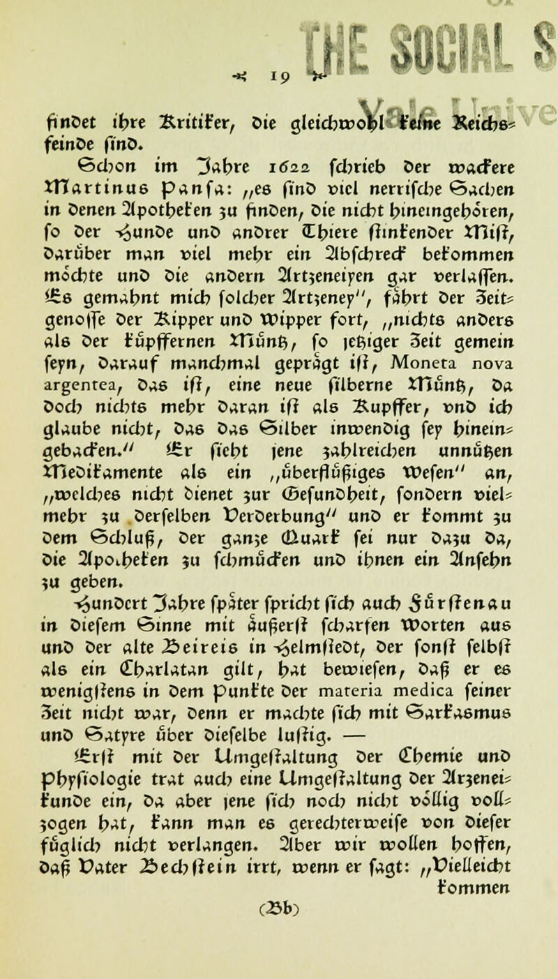 finDet ifcre Äritifer, Ote gleidwo^l t'e/ne KetAe* feinDe finD. Scljoit im tfobre 1622 fdnieb Der rcatfere JTiartinue panfa: „es finD viel nerrifdje Sachen in Denen 2(potbet'en ju finDen, Die nicht hineingeboren, fo Der -^unDe unD anDrer JLbiere ftinr'enDer XYlifi, Darüber man viel mebr ein 2lbfcbrecf bekommen möchte unD Sie anDern 2lrt5eneiyen gar »erlaffen. *£e gemabnt mich fold?er 21rt?eney>, fährt Der 3eit* genoffe Der Kipper unD Wipper fort, „nichts anDers ale Der fupffernen XTiunfy, fo icßiger 3eit gemein feyn, Darauf mandjmal geprägt i(i, Moneta nova argentea, Das ifl, eine neue filberne XTiün&, Da Dod? nichts mehr SAtan iß als Bupffer, x>nt> ich glaube nid)t, Sas Da6 Silber inroenDig fey bintin* gebacfen. i£r ficht jene sablreidjen unnäßen XTleDit'amente als ein „uberflüßiges Wefen an, „meldjes nicht bienet jur (BefunDbeit, fonDern vieU mehr ?u Derfelben ÜerDerbung unD er fommt ?u Dem öd?luf?, Der ganje (üuarf fei nur Daju S>z, Sie 2(poibeten %a fdjmucfen unD ihnen ein 2(nfebn ?u geben. -^unOcrt 3abre fpster fpridrt ficb auch S&vftznau in Diefem 'Sinne mit dußerfr fcbarfen Worten aus unD Der alte Äeireie in -vJelmfieDt, Der fonfr felbfr als ein <£barlatan gilt, i>At bet»iefen, S>j,$ er es roeniglfene in Dem punt'te Der materia medica feiner 3eit nid?t mar, Denn er machte ficb mit *3ar£aemus unD ©atyre über Diefelbe luffig. — *£rfr mit Der Umgeffaltung Der (Themie unD pbpfiologie trat aud? eine Limge|?altung Der 2lrjenei* t'unDe ein, Da aber \ene fiel-) nod? nicht »öüig »ott* ?ogen b^t, tznn man ee gerednerteeife »on Diefer fuglid? nicht »erlangen. 2(ber roir toollen hoffen, üa£ Üater 2>edjffein irrt, rcenn er fagt: „Vielleicht t'ommen (23b)