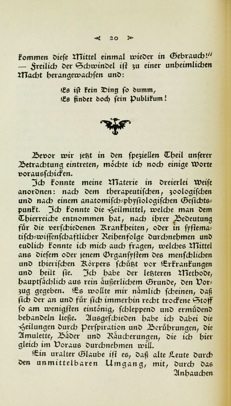 Fommen Diefe mittel einmal roieDer in ©ebraucb! — Srcilicb Der ©dwinDel iff ju einer unbeimlicben XTiad)t berangeroacbfen unD: (£e ijt Fein 23tng fo bumm, >Ze finbet bod) fein publicum! Äet>or roir (et$t in Den fpejiellen Ctjeil unferer Äetracbtung eintreten, möcbte icb nocb einige XX)orte uorauefcbicfen. 3cb tonnte meine tHaterie in Dreierlei Weife anorDnen: nacb Dem tberapeutifcben, joologifdjen unD nach einem anatomifd7*pbyfiologifcben (Beficbtss punft. 3cb tonnte Die Heilmittel, rüeld?e man Dem Cbierreicbe entnommen bat, nach ibrer ÄeDeutung für Die »erfcbieDenen Ärant'beiten, oDer in fyftema« tifcbsroiffenfd^aftlid^er Reihenfolge Durchnehmen unD euDlicb t'onnte icb micb auch fragen, roeld^ee JTIittel am Diefem oDer \enem «Drganfyffem Des menfcblicben unD tbierifcben Borpere fcbufct »or Jtrfrantungen anD heilt fie. ~$cb habe Der letzteren JTJetboDe, bauptfad:>l:d? aus rein au^erlidjem (SrunDe, X>en Vor? jug gegeben. !£.& wollte mir nämlich fcbeinen, Da$ ficb Der an unZ> für ficb immerbin recht trocfene *3toff fo am roenigffen eintönig, fcbleppenD unD ermuDenD bebanDeln ließe. 2lusgefcbieDen habe ich Dabei oie -«oeilungen Durch perfpiration unD Äerübrungen, oit 2lmulette, 2>aDer unD Wucherungen, Die icb bter gleich im Üoraus Durd?nebmen will. i£in uralter (Blaube ift ee, oa$ alte Leute Durcb Qen unmittelbaren Umgang, mit, Durcb Dae 2(nbaucben