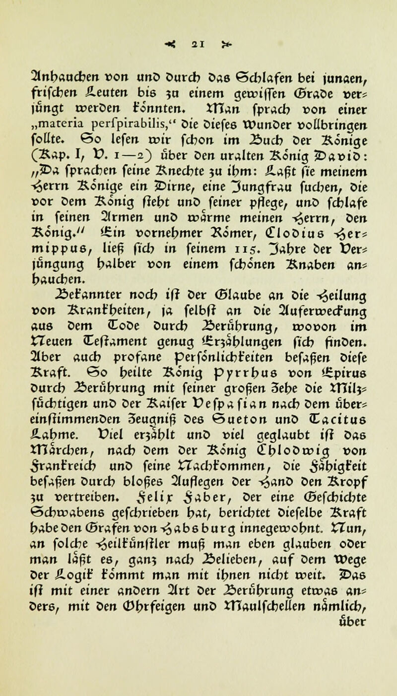 2lnbaucben von unD Durcb Das Schlafen bei junaen, frifcben beuten bis 5a einem gereiften (Braöe »er* jungt roerDen tonnten. tTTan fpracb von einer „materia perfpirabilis, tue Diefes WunDer »ollbringen follte. <So lefen rcir febon im Auch Der Könige (Kap. I, V. 1—2) über öen uralten König £>a»iD: „2Da fpracben feine Knechte ?u ihm: Äafjt f?e meinem -^errn Könige ein JDirne, eine Jungfrau fueben, öie vor Dem König ffebt unD feiner pflege, unD fcblafe in feinen 2(rmen unD r»arme meinen ^errn, öen König. i£in vornehmer Kömer, CloDiue ->3er» mippus, ließ fiel? in feinem 115. tJabre ber X?er* jungung halber von einem fchönen Knaben an* haueben. JSer'annter noch ift öer ©laube an Die Teilung von Krant'heiten, ja felbfr an Die 2lufera>ecfung aus Dem CoDe Durch Berührung, wovon im tleuen Ceframent genug f-£r?ablungen fieb finDen. 2lber auch profane perfönlicbfeiten befaßen Diefe Kraft. ©0 heilte König pyrrbus non »Spirus Durcb Äerubrung mit feiner großen 3ebe Die XTTilj* fuebtigen unD Der Kaifer Defpafian nach öem übet* einfiimmenDen Seugniß Des Sueton unD lacitus SLabme. Viel erjablt unD »iel geglaubt iß Das JTJarcben, nach Dem Der König (tbloDrcig »on ^rant'reicb unö feine tTacbt'ommen, Die ^higt'eit befaßen Durcb bloßes 2(uflegen Der -^anö Öen Kropf 5U vertreiben, ^elir ^aber, Der eine (Sefcbicbte £>cbt»abens gefebrieben bat, berichtet Diefelbe Kraft habe öen ©rafen »on -<ä a b s b u r g innegerüobnt. £Zun, an folche -^eilir'unffler muß man eben glauben oDer man laßt es, gan? nach Äelieben, auf Dem Wege Der Äogif t'ömmt man mit ihnen nicht xveit. 2?as ifi mit einer anöern 2lrt Der Berührung etroas an' Ders, mit öen (Dbrfeigen unD XtTaulfcbellen nSmlicb, über