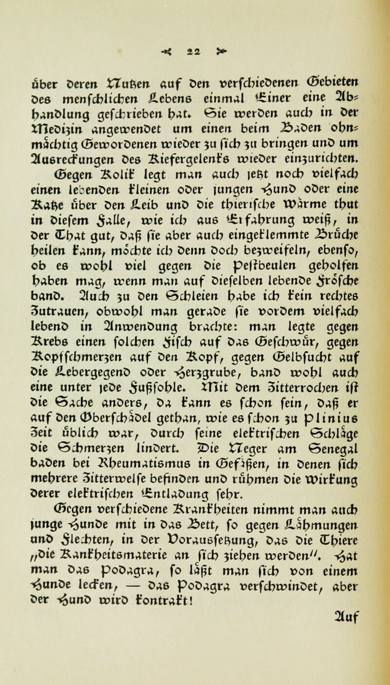 über deren tTufien auf den verfdnedenen (pebieten des menfcbltcben Äebens einmal «Siner eine 2(b= bandlung gefcbrieben bat. 6ie r»erden aud? in der JTJedijin angewendet um einen beim 2>aden ob«' nwdrtig «Bercordenen wieder ju ficb ja bringen und um 2tusre<fungen Des Xiefergelent's wieder etnjuridHen. (Segen Kolit' legt man aud} |eßt nocb »ielfad? einen lebenden t'leinen oder jungen -^und oder eine Äafte über den Äeib und die tbterifcbe wärme tbut in Diefem S^r «?ie »dj auß >£»fabrung rr>eiß, in der (Cbat gut, daß fte aber aud? eingeklemmte Ärüdje beilen fann, möcbte idj denn dod} bezweifeln, ebenfo, ob es roobl viel gegen die pelrbeulen gebolfen baben mag, vcenn man auf diefelben lebende ^jrofcbe band. 2lucb ju den Schleien babe icb Hein redjtes 3utrauen, obtrobl man gerade fie vordem »ielfacb lebend in Anwendung bracbte: mAn legte gegen Krebs einen folcben #fcb auf das (Befcbtour, gegen Äopffd^merjen auf den Kopf, gegen (Belbfucbt auf die üebergegend oder -i^erjgrube, band roobl aucb eine unter )ede ^ußfoble. ITiit dem 3itterrod>en ift die Sache anders, da t'ann es fcbon fein, daß er auf denCDberfcbüdel getban, t»ie esfcbon ju plinius 3eit ublicb roar, durdj feine elet'trifcben ScblSge die Scbmenen lindert. *Die tleger am Senegal baden bei Kbeumatismus in (Befjßen, in denen ficb mebrere 3ittert»elfe befinden und rubmen die Wirt'ung derer eleftrifcben Entladung febr. CScgen verfcbiedene Ärant'beiten nimmt mAn aucb junge -^unde mit in das Äett, fo gegen iUbmungen and Siebten, in der Dorausfeßung, das die Cbiere „die Kanf beitsmaterie An ficb jieben werden, -^at mAn da6 podagra, fo laßt man ft'cb von einem -«Sunde lecFen, — da6 Podagra »erfcbmindet, aber der -«äund wird fontraft! 21uf