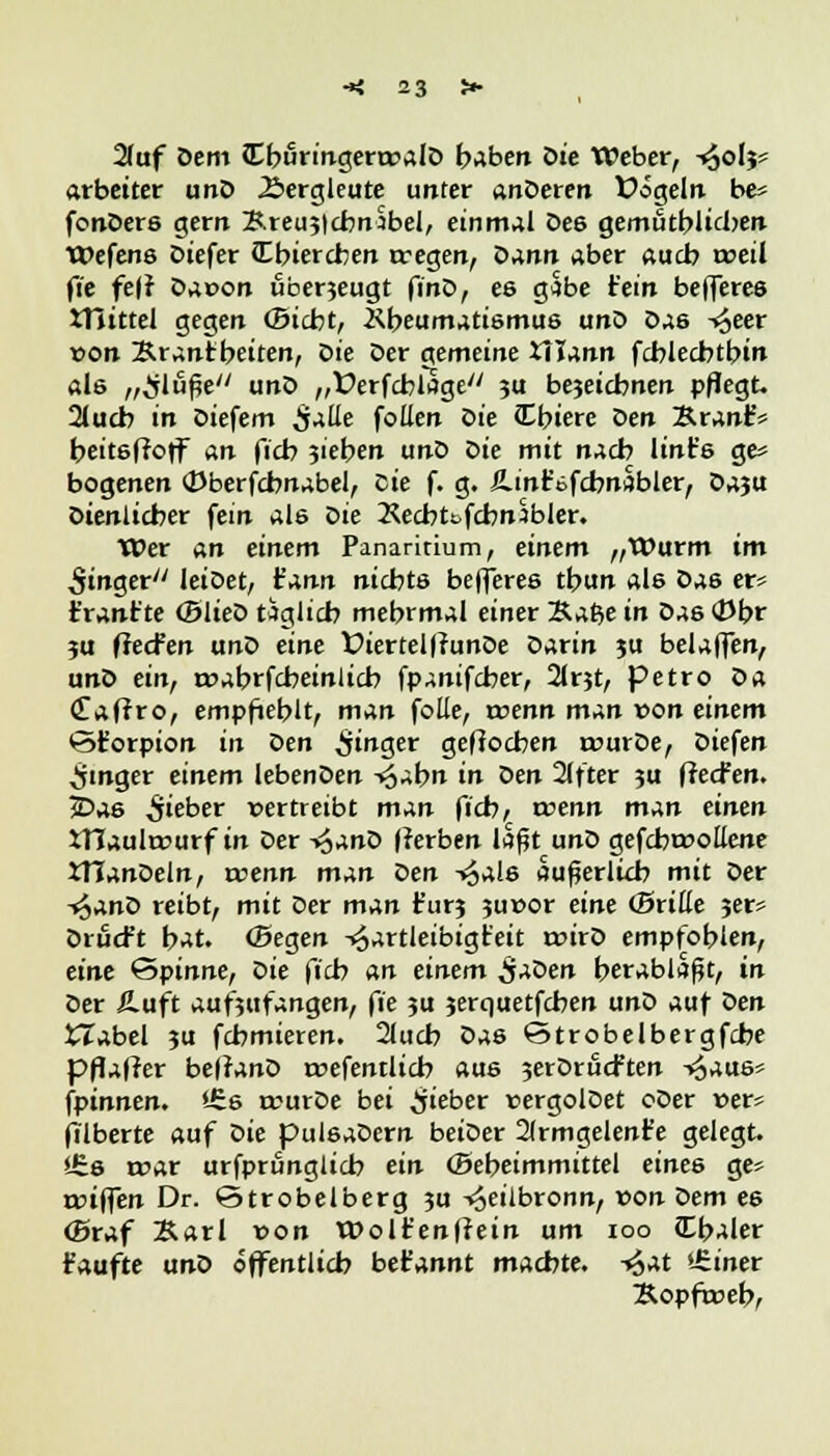 2(uf Dem (Cburingera>alD haben öie Weber, -»^olj* arbeitet unD Bergleute unter anDeren Üögeln be* fonDers gern SreujlchnSbel, einmal De6 gemutblicben Wefens Diefer (Ebiercben wegen, Dann aber aucb weil fie fe(r Dar>on uberjeugt finD, es gäbe fein befleres tTnttel gegen CBicbt, Kbeumatismus unD Das -^eer r>on &rantbeiten, Ziie Der gemeine XTJann fcblecbtbin als „Sluße unD „Üerfcblage 3U bezeichnen pflegt. 2lucb in Diefem $alle follen Qie Cbiere Den Äranf? beitsffoff an ficb ziehen unD Z>ie mit nach lint's ge» bogenen CDberfcbnabel, Die f. g. iLinfofcbnabler, Daju Dienlicher fein als l>ie Kecbt&fcbnsbJer. Wer an einem Panaritium, einem „Wurm im Ringer leiDet, t'ann nichts befferes tbun al6 Das er* frant'te (BlieD täglich mebrmal einer Bafte in Das 0br ju fiecfen unD eine WertelffunDe Oarin ju belaffen, unD ein, r»abrfcbeinlich fpanifcber, 2irjt, petro Da <£afrro, empfiehlt, man folle, wenn man von einem <3£orpion in den Ringer gefiocben rourDe, Diefen Ringer einem lebenDen -*$abn in Den 2(fter ju ffecfen. £>as Siebet vertreibt man ficb, wenn man einen iHaulrcurf in Der *>$anZ> Herben laßt unD gefcbrcollene tHanDeln, wenn man Den v^als äußerlich mit Der -^anD reibt, mit Der man t'urj ju»or eine (Britte ?er* Drucft bat. (Segen -<§artleibigt'eit toirD empfohlen, eine Spinne, Oie ficb an einem $aüen herablaßt, in Der iLuft aufzufangen, fie ju jerquetfcben unD auf t>en £Zabel ?u fcbmieren. 2luch Das ©trobelbergfcbe pflaffer belranD roefentlich aus jerDrucften -«^aus* fpinnen. *£s trurDe bei lieber »ergolDet oOer r>er* filberte auf i>ie pulsaDern beiDer 2(rmgelenFe gelegt. *£s tt>ar urfprfinglicb ein (Bebeimmittel eines ge> a>iffen Dr. Qtrobelberg ?u -^eilbronn, »on Z>em es <5raf Karl von Wolt'enffein um ioo Cb-Uer kaufte unD öffentlich bet'annt machte, ^at »üner Äopfweb,