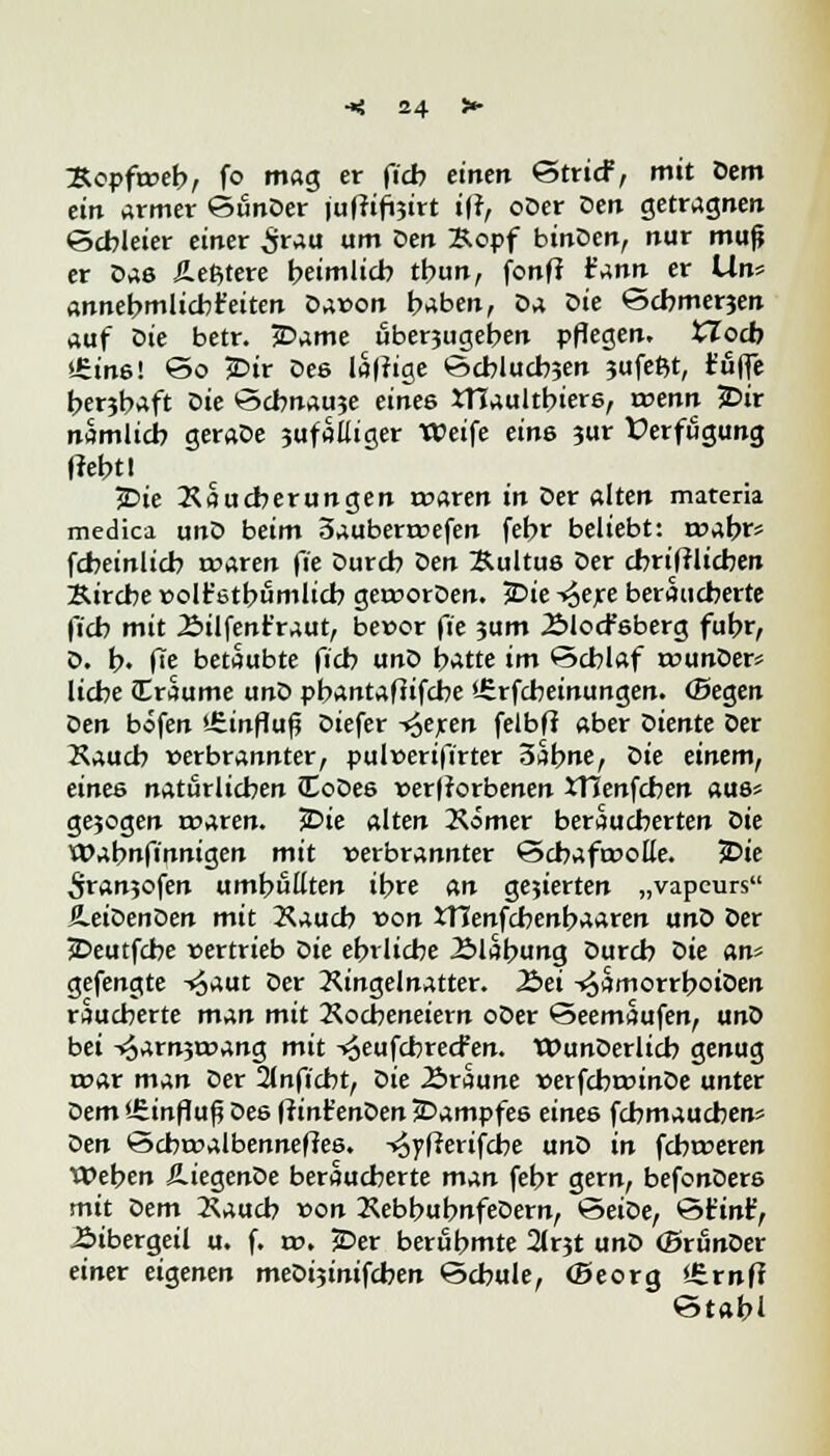Kopfrveb, fo mag er ficb einen StricF, mit Dem ein armer SfinDer iuffifoirt iff, oDer Den getragnen •Schleier einer £rau *>m öetl ^°Pf binDen, nur mup er Das Äeßtere heimlich tbun, fonfi t'ann er Um annehmlicbt'eiten Davon haben, Da üie Schmerjen auf Die betr. jDame fiberjugehen pflegen, tlocb »Sins! So 5Dir Dee laffige Scblucbjen ?ufeßt, fujfe herjb^ft Die Schnake eines JTiaultbiere, tvenit 5Dir nämlich geraDe jufalliger Weife eine ?ur Verfügung (lehtl 5Die Raucberungen tvaren in Der alten materia medica unD beim 3auberrvefen febr beliebt: tvabrs fcheinlich tvaren fie Durch Den Kultus Der cbriftlicben Kirche volt'etbumlicb gervorDen. 5Die -^exe beraucberte fich mit 2>ilfenr*raut, bevor fie 3um Älocfeberg fuhr, D. b« (Te betäubte ficb unD hatte im Schlaf rvunDer* liehe iEraume unD pbantafiifche '-Erfcbetnungen. (Segen Den böfen '.Einfluß Diefer ^eren felbft aber Diente Der Kauch verbrannter, pulverifirter 3abne, X>ie einem, eines natürlichen (EoDee verdorbenen XTienfchen aue« gejogen rvaren. £>ie alten Kömer beraueberten Die Wabnfinnigen mit verbrannter Scbaftvofle. ?Die 5ranjofen umhüllten ihre an gejierten „vapeurs üeiDenDen mit Xaucb von XTTenfcbenbaaren unD Der jDeutfcbe vertrieb t>ie ehrliche 2>labung Durch Die an» gefengte ^aut Der Ringelnatter. 2>ei -*53morrboiOen räucherte man mit Kocheneiern oDer Seemaufen, unD bei -4arn3roang mit -»oeufebreefen. WunDerlicb genug roar man Der 21nficbt, t>ie 2>raune verfcbrvinDe unter Dem «Einfluß Dee (rint'enDen JDampfee eines febmaueben* Den Scbtvalbenneffee. -^yfferifebe unD in febtveren Weben ÄiegenDe beraueberte man febr gern, befonDere mit Dem Kaucb von RebbubnfeDern, SeiDe, Stint, Bibergeil u. f. tv. JDer berühmte 21rjt unD (BrunDer einer eigenen meDijinifcben Schule, (Beorg Jfernfr «Stahl