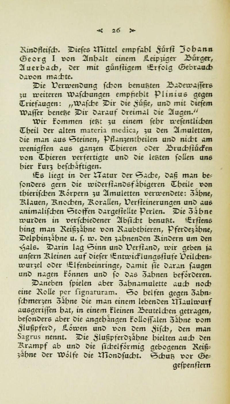 Smöfleifcb. sTiefes iTtittel empfahl $urfi Johann (Seorg I von 2lnbalt einem Äeipjiger £>ürger, Auerbach, Der mit gunfrigem »irrfeig (Sebraucb Dar>on ma±te. jDie t^enrenDung fcbon benutzten ÄaDetraffers ;u rreiteren tPafcbungen empfiehlt plinius gegen (Triefaugen: „tpafcbe 2>ir Die ^jüpe, unD mit Diefem TPaffer beneße JDir Darauf Dreimal Die -Sugen. veix fommen jefit ?u einem febr rrefentlicben (Ebeil Der alten matcria medica, 5a oen Xnuletten, Die man aus Steinen, Pfianjentbeilen unD nid*t am rrenigfien aue gan5en Cbieren cDer 2>rucb|tucfen von Cbieren verfertigte unD Die leßten follen un6 bier t'ur? befcbaftigen. i£6 liegt in Der XTatur Der *5acfce, Daß man bes (onDere gern Die rriDerftanDsfäbigeren (Ebeile von tbierifcben Körpern 5U 2lmuletten rerrrenDete: S^bne, Klauen, Bnocben, Korallen, Derfteinerungen unD au6 Animalischen Steifen Dargestellte Perlen. iDie o äbne n?urDen in t>erfcbieDener 2Jbfi;bt benuRt. »ürftene bing m^n 2veipj5bne von 2\aubtbieren, PferDejibne, iDelpbin5^bne u. f. rv. Den 5abnenDen KtnDern um oen T^al6. 2>arin lag 'Sinn unD ferltanD, rrir geben ja unfern Kleinen auf Diefer >-£nttricflungsftufe JOeilcben* rcurjel oDer >-£lfenbeinringe, Damit \ie oxt^n faugen unD nagen können unD fo Das Öabnen beförDeren. ^Daneben fpielen aber oabnamulette au:b noeb eine 2\olle per fignaruram. So helfen gegen 5abn= fcbmer$en 3$bne Die m^n einem lebenDen iTCautourf auegeriffen i>At, in einem t'leinen Seutelcben getragen, befonDere aber oie angehangen t'olloffalen oSbne vom ^lußpferD, SLovoen unD von Dem £ifcb, öen man Sagrus nennt. 2>ie SlufjpferDjabne hielten aud? oen Krampf ab unD oie ficbelförmig gebogenen ~Keifc 5abne Der Wölfe Die ttionDfucbt. <3cbaß vor (Se* gefpenftern