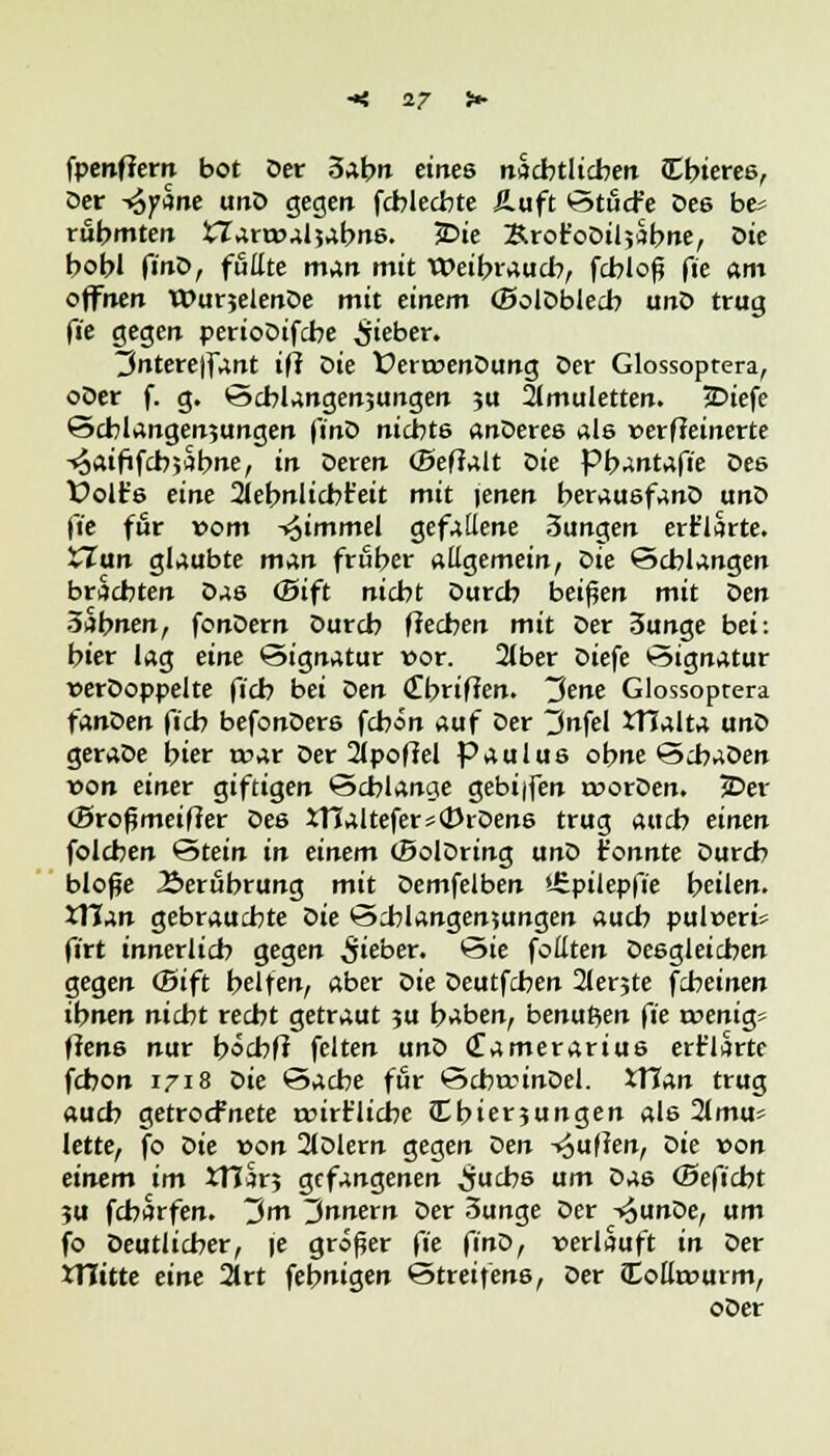 •< 17 i- fpenflem bot Der 3abn eines näcbtlicbeit JEbteree, Der -^yctne unD gegen fcblecbte Äuft StficFe Des be* rfibmten tlarroaljabns. £>ie Ärot'oDiljabne, Die bobl ft'nD, füllte man mit Weyrauch, fcbiofj fte am offnen WurjelenDe mit einem (BolDblecb unD trug fte gegen perioDifcbe lieber. 3nterejfant ifi öie fert»enDung Der Glossoptera, oDer f. g. Schlängelungen $u Amuletten. JDiefe Schlängelungen ftnö nichts anDeres als verfeinerte ^aififcbjSbne, in Deren (Beffalt öie pb^ntafie Des Üolt's eine 2iebnlicbt'eit mit |enen berauäfanD unD fte für vom ^immel gefallene 3ungen erklärte. Clan glaubte man fruber allgemein, öie Schlangen brächten Das <5ift nicbt Durch beiden mit Den ölbnen, fonDern Durcb flecben mit Der 3unge bei: bier lag eine Signatur vor. 2lber Diefe «Signatur verDoppelte ficb bei Den <£briflen. Jene Glossoptera fanDen ficb befonDers fcbon auf Der 3nfel XTJalta unD geraDe bier rvar Der 21pofM Paulus ohne ScbaDen von einer giftigen Schlange gebi|fen rvorDen. jDer (Brofjmeiffer Des XTJaltefer*<DiDen6 trug auch einen folcben Stein in einem (BolDring unD tonnte Durch blofje Äerubrung mit Demfelben i£.püepfte beilen. tllan gebrauchte öie Schlangenjungen auch pulvert firt innerlich gegen lieber. Sie follten Desgleichen gegen (Bift helfen, aber öie Deutfchen 2lerjte fcheinen ihnen nicht recht getraut ?u baben, benutzen fte rvenig* fiens nur bocbft feiten unD (£amerarius ert'lsrte fchon 1718 öie Sache für SchaunDel. XTJan trug auch getrocfnete rvirt'licbe Cbierjungen als 2lmu* lette, fo öie von 2lDlern gegen Den -puffen, Die von einem im XHär? gefangenen ^ucb6 um Das (Beftcbt ju fcharfen. 3m Innern Der 3unge Der -»^unDe, um fo Deutlicher, \e großer fte finD, verläuft in Der tTTitte eine 21rt febnigen Streifens, Der iXollrvurm,