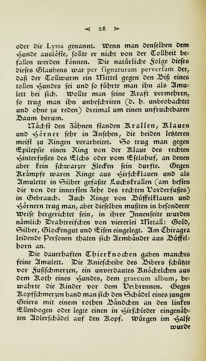 oDer Die Lyssa genannt. Wenn man Denfelben Dem ■v^unDe auslote, follte er nicht von Der Collbeit be* fallen merDen tonnen. 3Die natürliche £olge Diefes Diefes (Slaubens mar per fignaturam perverfam Der, Daß Der JEollreurm ein JTiittel gegen ^en 2>tfj eines tollen -»JunDes fei unD fo fubrte man ihn als 2lmu* lett bei fich. Wollte man feine Braft vermehren, fo trug man ihn unbefebrieen (D. b. unbeobachtet unD ohne ?u reDen) Dreimal um einen unfruchtbaren 2>aum herum. Xlhdifl Den 3abnen ftanDen Brauen, Blauen unD Körner fehr in 2lnfeben, Die beiDen letzteren mei(t ju 2\ingen »erarbeitet, ©o trug man gegen '-Spilepfi'e einen King von Der Blaue Des rechten Hinterfußes Des '.Elchs oDer vom «Efelsbuf, an Denen aber Hein febmarjer ^lecfen fein Durfte. (Begen Brampfe roaren 2\inge aus -»^irfcbt'lauen unD als 2lmulette in Silber gefaßte Äucbsfrallen (am beflen Die von Der innerften Sehe De6 rechten t?orDerfußes) in (Bebrauch. 2lucb 2\inge von Äuffelt'lauen unD -Römern trug man, aber Diefelben mußten in befonDerer Weife hergerichtet fein, in ihrer ^nnenfeite murDen nämlich £>rabtreifcben von viererlei XHetaE: (BolD, ©über, (Blocfengut unD <£ifen eingelegt. 2lm (Tbiragra leiDenDe Perfonen thaten fieb 2lrmbanDer aus .Süffel* hörn An. 5Die Dauerhaften Cbiert'nocben gaben manches feine 2(mulett. jDie Bniefcbeibe öes Äibers fchuftte vor 5ußfchmer5en, ein unverDautes Bnöcbelcben aus Dem Botb eines -^unDes, Dem graecum album, be* mährte oie BinDer vor Dem Ve>. brennen. (Segen Bopf febmerjen banD man fieb Den ©cbaDel eines jungen (Beiers mit einem rotben 2bimDcben an Den Unten •Ellenbogen oDer legte einen in -^irfchleDer eingenäht ten 2lDlerfcbflDel auf Den Bopf. Würgen im -^alfe rourDe