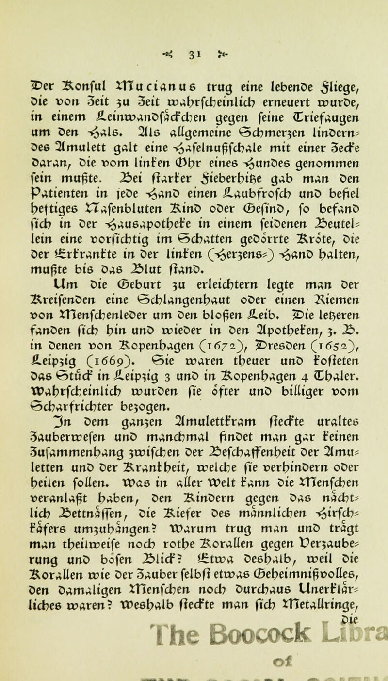 $>er Konful XTTucianus trug eine lebenDe fliege, öie von Seit ju 3eit roabrfcbeinlicb erneuert irurDe, in einem ÄeintvanDfacfcben gegen feine Criefaugen um öen T^als. 2lls allgemeine öcbmerjen linDern- Des 2(mulett galt eine -*äafetnuf?fcbale mit einer 3ecfe Daran, Die vom lint'en cj)br eines -^unDes genommen fein mußte. 2>ei ftarter ifieberbitje gab m^n Den Patienten in jeDe -»^anD einen Äaubfrofcb unD befiel heftiges tTafenbluten KinD oDer (BefinD, fo befanD ficb in Der -^ausapotbet'e in einem 'feiöenen 2>eutels lein eine vorft'chtig im Schatten geDorrte Brote, öie Der i£rt'rantte in Der lint'en (-«oerjene*) s^anö halten, mußte bis Das JSlut ftanD. Um öie (Beburt 3U erleichtern legte n%An Der KreifenDen eine öcblangenbaut oDer einen Kiemen von tHenfcbenleDer um öen bloßen Äeib. jDie lederen fanDen ficb bin unD rvieDer in Den 2tpotbet'en, 3. £>. in Denen von Kopenhagen (1572), SDresDen (1652)' Äeipjig (1669). ©ie «raren theuer unD t'ofieten Das ©tue? in Äeipjig 3 unD in Kopenhagen 4 Cbaler. Wabrfcbeinlicb rvurDen ft'e öfter unD billiger vom Scharfrichter bejogen. 3n Dem gan3en 21mulettt'ram ffeefte uraltes 3auberrvefen unD manchmal finDet man gar (einen 3ufammenbang 3tvifcben Der £>efcbaffenbeit Der 2lmii5 letten unD Der Krantbeit, rrelche fie verbinDem oDer heilen follen. Was in aller Welt t'ann öie XHenfcben veranlaßt haben, Den KinDern gegen Das naebu lieb Äettnaffen, öie Kiefer Des männlichen -^irfch* t'afers um5ubangen? Warum trug man unD tragt man tbeilrceife noch rothe Korallen gegen Uenaube» rung unD befen 2Micf? *6ttva Deshalb, treil öie Korallen rcie Der 3auber felbft etwas ©ebeimnißvottes, öen Damaligen tHenfcben noch Durchaus Unertlar= liebes «wen? Weshalb fieefte man ficb XHetallringe, The Boocock Life