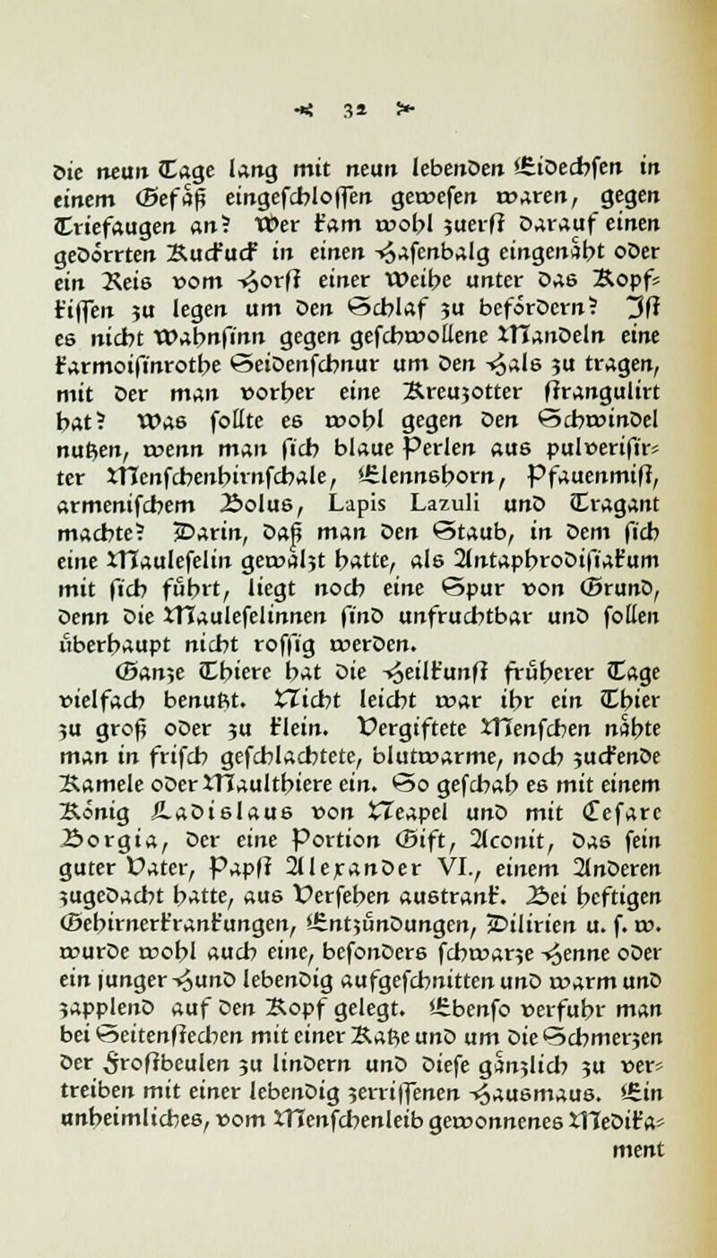 öte neun läge lang mit rteim lebenDen iEiOecbfen in eiltem (Befaß eingefcbloffen gecoefen röhren, gegen Triefaugen an? tt>er t'am a>obl suerfi Darauf einen geDorrten XucFucf in einen -<$afenbalg eingenäht oDer ein 2\eis »om -^orf? einer Weibe unter Das &opf= t'iflen ju legen um Den 'Schlaf ju beforDern? 3(* e6 nicbt VQafynfinn gegen gefcbroollene XTCanDeln eine t'armoifinrotbe <5eiDenfcbnur um Den -«^als ju tragen, mit Der man vorher eine Äreujotter frrangulirt bat? Was fottte es roobl gegen Den ©clwinDel nutzen, roenn man ficb blaue Perlen aus pultterifir* ter XTTenfcbenbirnfcbale, »irlennsborn, Pfaaenmiftf armenifcbem Äolus, Lapis Lazuli unD Cragant machte? £>arin, Daß man Z>en ©taub, in oem ficb eine XTCaulefelin geroaljt batte, als 2(ntapbroDifiafum mit ficb fuhrt, liegt nocb eine ©pur von (Bruno, oenn oie JTJaulefelinnen finD unfruchtbar uno fotten tiberbaupt nicht roffig roerDen. (Ban^e iEbiere bat oie -«oeilt'unft (ruberer Cage vielfach benuftt. glicht leicht mar ibr ein Cbier ?u groß oDer ;u t'lein. Vergiftete XHenfcben nabte man in frifch gefchlacbtete, blutrwarme, noch jucfenöe Samele oDeriTJaultbiere ein. *3o gefchab es mit einem Äönig ÄaDislaus von XTeapel unD mit <£efare 2>orgia, Der eine Portion ©ift, 2lconit, Das fein guter Dater, Papl? 2UeranDer VI7 einem 2lnDeren ?ugeDacht t>atte, aus Verfeben austrank. Äei beftigen ©ebirnert'rant'ungen, '.SntjunDungen, jDilirien u. f. t». rourDe trobl auch eine, befonDers fcbroane ^enne oDer ein junger-«^unD lebenDig aufgefcbnittenunD roarmunD ?applenD auf Den Sopf gelegt. *£benfo »erfuhr man bei ^>eitenffecben mit einer Kafte unD um Die ©chmerjen Der ^roffbeulen 3U linDern unD Diefe gSnjlich 3U »er» treiben mit einer lebenDig 5erriffenen Hausmaus. i£in unheimliches, vom iTTenfcbenleib gewonnenes tITeDit'a» ment
