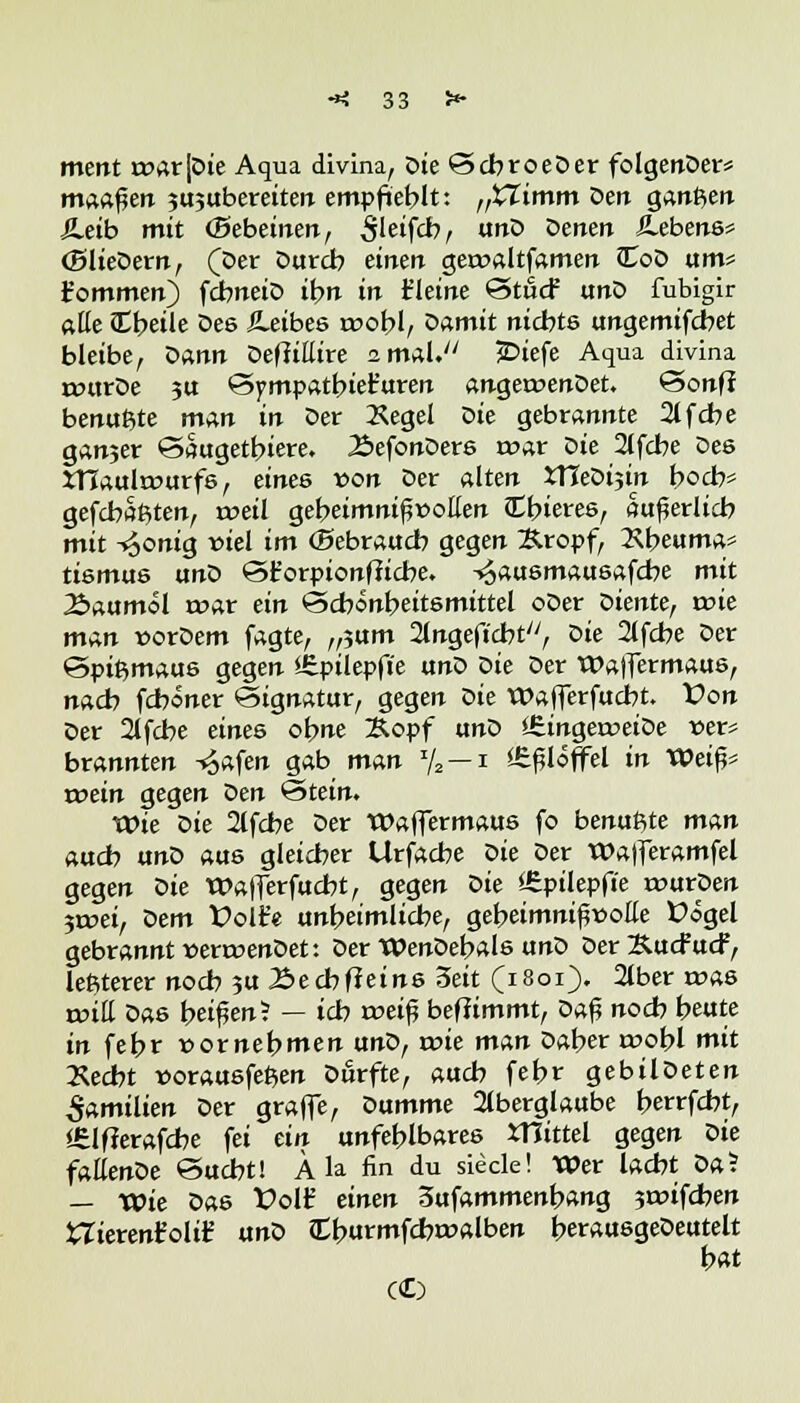 ment rcarjDie Aqua divina, oie ScbroeDer folgenDer* mannen sujubereiten empfiehlt: „XTimm oen ganften SLeib mit (Bebeinen, 5'eifcb, unD Denen Gebens* (SlieDern, (Der Durch einen geroaltfamen JToD um* t'ommen) fcbneiD ihn in kleine Stu<f unD fubigir alle Cbeile Des ^Leibes voobl, Damit nichts ungemifcbet bleibe, Dann Defiittire amal. £>iefe Aqua divina rottrDe ?u Sympattnet'uren anger»enDet. Sonff benutzte man in Der Äegel Die gebrannte 21 fche ganjer Saugetbiere. 2>efonDers roar Die 2lfcbe Des JTTaulrDurfs, eines von Der alten *HeDi?in hoch* gefehlten, weil geheimnifjr-oEen Cbieres, äußerlich mit -^onig viel im (Sebraudb gegen Kropf, 2\heuma* tismus unD St'orpionfficbe. -sjausmausafcbe mit 2>aumol roar ein Schönheitsmittel oDer diente, voie man norDem fagte, ,fium Angefleht, Die 2lfcbe Der Spißmaus gegen *£pilepft'e unD oie Der Waffermaus, nach fcboner Signatur, gegen Die Wajferfucbt. Von Der 2lfcbe eines ohne Kopf unD *6ingerr>eiDe »er* brannten ^afen gab man % — i iSf^Iöffel in Weif* wein gegen Den Stein. Wie Die 2lfche Der Waffermaus fo benutzte man auch unD aus gleicher Urfacbe oie Der Wafferamfel gegen Die Waflerfucbt, gegen Die ffiptlepfte rourpen 3roei, oem X>olt'e unheimliche, geheimnisvolle fögel gebrannt »erroenDet: Der WenDehals unD Der Kucfucf, letzterer noch 3U Becbfteins 3eit (1801). 2lber roas roiE Das beirrt? — ich n?eifj befiimmt, Daf? noch heute in fehr vornehmen unD, roie man Daher roobl mit »echt »orausfeßen Durfte, auch fehr gebilDeten Familien Der graffe, Dumme Aberglaube herrfcbt, <6lf?erafcbe fei ein unfehlbares XTJittel gegen Die faßenDe Sucht! Ä la fin du siede! Wer lacht oal — Wie Das folf einen 3ufammenbang $i»ifcben iTierent'olir unD Cburmfcbroalben berausgeDeutelt hat C©