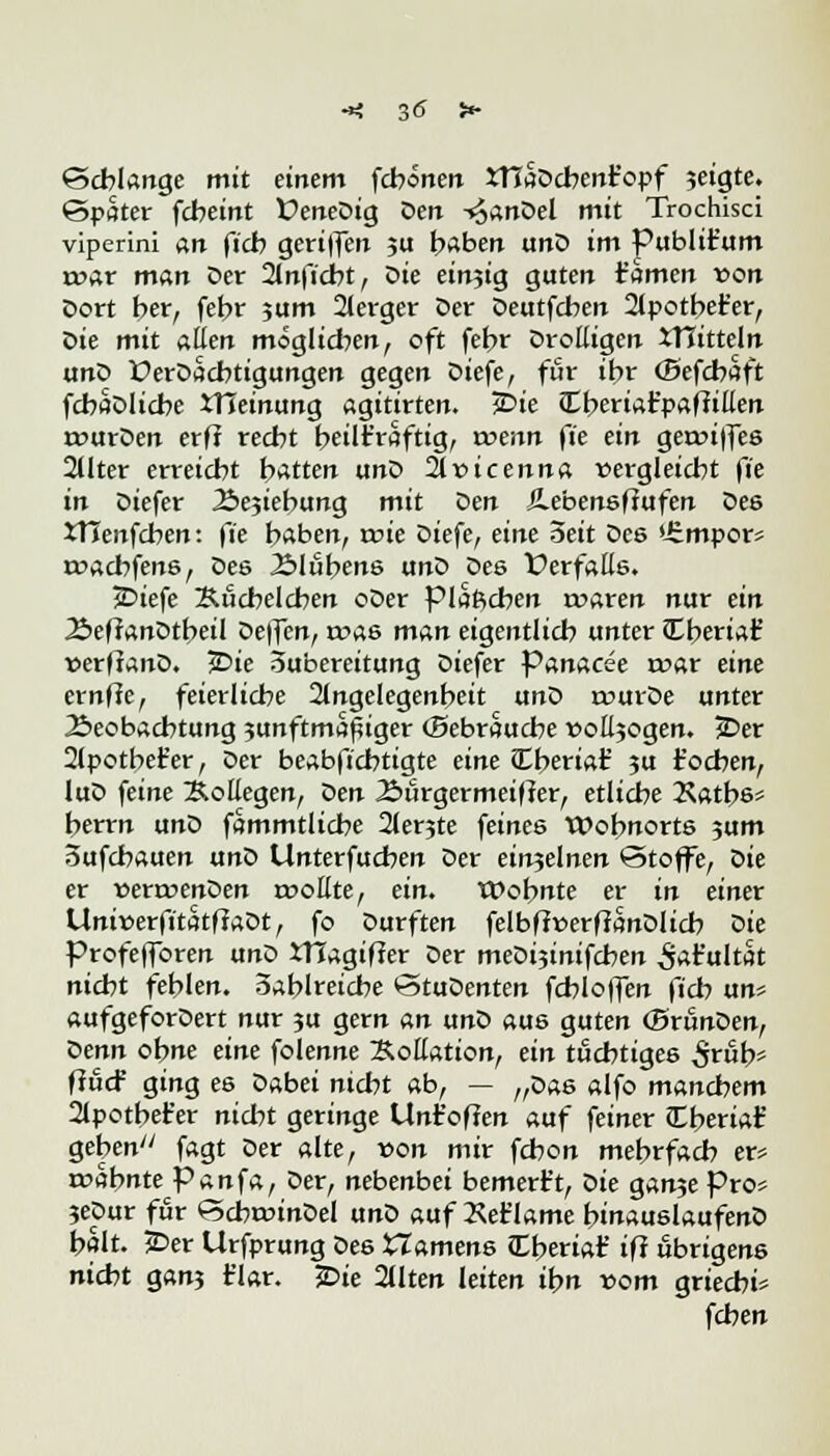 -*: 3<5 t* Schlange mit einem fcbonen xnaDcbent'opf jeigte. (Spater fcbeint ÜeneDig Den -»£anDel mit Trochisci viperini an ficb geriffen 31t haben unD im Publtt'um roar man Der 2lnficbt, Die einzig guten r'amen von Dort her, febr ?um 2lerger Der Deutfcben 2lpotbet'er, X>ie mit allen möglieben, oft febr Drolligen JTJitteln unD üerDacbtigungen gegen Diefe, für ihr (Befcbaft fcbaDlicbe tHeinung agitirten. £>ie Jtberiafpaffilten rcurDen erff reebt bekräftig, wenn fk ein geaujfes 2llter erreiebt batten unD 21 vicenna vergleicht fk in Diefer ibejiebung mit Den Jlebensfiufen Des XTTenfcben: \'k haben, wie Diefe, eine Seit Des *£mpor- roaebfens, Des Älübens unD Des Verfalle. >Diefe Äucbelcben oDer piaftcben rwaren nur ein 2>ef?anDtbeil Deflcn, a->as man eigentlicb unter Cberiar* verftanD. 3Die Zubereitung Diefer Panacee mar eine ernffe, feierliche 2lngelegenbeit unD rourDe unter 2>eobacbtung ?unftm^iger (Sebraucbe »otogen. JDer 2lpotbefer, Der beabfiebtigte eine <£beria£ ?u t'oeben, luD feine Kollegen, Qen 2>ürgermeifler, etliche 2\atbss berrn unD fammtlicbe 2ler3te feines Wohnorts 3um oufebauen unD Unterfucben Der ein3elnen <5toffe, oie er verroenOen rvoHte, ein. tOobnte er in einer UniverfitatffaDt, fo Durften felbfiverfJanDlicb Die Profeffbren unD JTTagifler Der meDijinifcben ^t'ultat niebt fehlen, oablreiche StuDenten fcbloffen ficb un? aufgeforDert nur 3U gern an unD aus guten (Bränden, denn ohne eine folenne Kollation, ein tüchtiges 5tb* ffuef ging es Dabei nicht ab, — „Das alfo manchem 2lpotbet'er nicht geringe Unt'ofJen auf feiner £bmat' geben fagt Der alte, von mir fchon mehrfach er? mahnte Panfa, Der, nebenbei bemert't, Die gan3e Pro* 3eDur für ScbroinDel unD auf 2\et'lame binauslaufenD halt. £>er Urfprung Des Hamens JEberiat' ifi übrigens nicht gan3 t'lar. £>ie 2Uten leiten ihn vom grieebi* feben