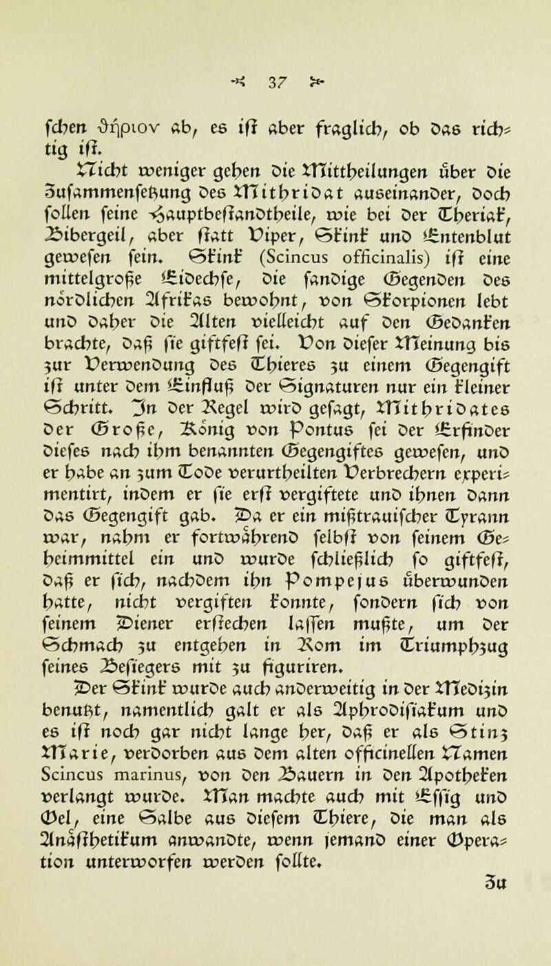 fcben -&qptov ab, ee ifi aber fraglich, ob Das rieb* tig iff. tTicbt tveniger geben öie XTCittbeilungen über Die oufammenfeftung Des tTTitbriDat auseinanDer, Docb foüen feine ^auptbeflanDtbeile, tvie bei Der Cberiat', Äibergeil, aber flatt Viper, Stint' unD »£ntenblut getvefen fein. Stint' (Scincus officinalis) ifi eint mittelgroße SSiDecbfe, oie fanDige (SegenDen Des nörDlicben 2lfrifas beivobnt, von Sforpionen lebt unD Daher Die 2Uten vielleicht auf Den (BeDanfen brachte, oafi fie giftfefi fei. Von Diefer JTJeinung bis jur VenvenDung Des Cbieres ju einem (Segengift ifi unter dem *£inf?uf? Der Signaturen nur ein f leiner Schritt. ~in Der Kegel roirD gefagt, iTJitbrtDates Der (Sroße, Äönig von Pontus fei Der ISrfinDer Diefes nach ihm benannten (Begengiftes geivefen, unD er b>*be an jum JCoDe verurtbeilten Verbrechern erperi* mentirt, inDem er fte erfl vergiftete unD ihnen bann Das (Segengift gab. 3Da er ein mißtrauifeber (Eyrann roar, nahm er fortroabrenD felbfl von feinem <Be« heimmittel ein unD rourDe fcbließlicb fo giftfefi, Z>*$ er fich, nacbDem ihn Pompefus uberrvunDen hatte, nidtit vergiften t'onnte, fonDern fich von feinem jDiener erffeeben laffen mußte, um Der Schmach ?u entgehen in 2\om im toriumpbjug feines 23eftegers mit 5U figuriren. 2Der Sf inf tvurDe auch anDenveitig in Der XYiebi$in benuftt, namentlich galt er als 2lpbroDift'afum unD es ifi noch gar nicht lange her, Daf? er als Stin3 tHarie, verDorben aus Dem alten officineEen XIAmen Scincus marinus, von Den Äauern in oen 2(potbefen verlangt rourDe. tTTan machte auch mit £ffig unD ÖJel, eine Salbe aus Diefem ttbiere, oie man als 2(naflbetifum amvanDte, tvenn \emano einer (Dpera* tion untenvorfen rverDen foEte. 3u