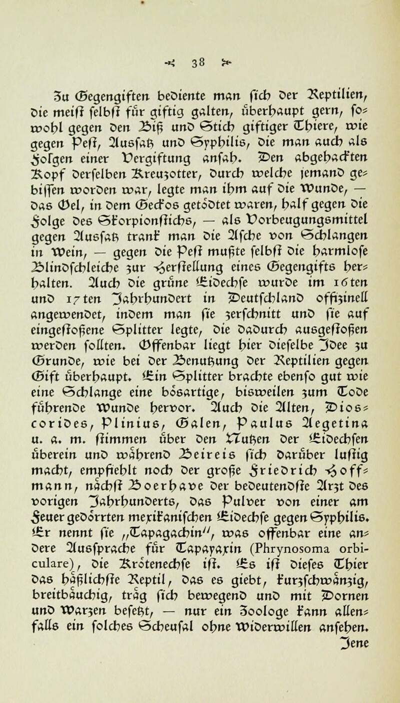 3u (Begengiften beDiente man ft'cb Der Reptilien, Die meifr felbfl für giftig galten, überhaupt gern, fo* roobl gegen Den Äifj unD Stich giftiger liiere, tvie gegen Pefl, 2lusfaft unD Syphilis, Die man auch als Jörgen einer Vergiftung anfab. ?Den abgehalten 2sopf Derfelben Kreujotter, Durch welche lemanD ge* biffen tvorDen war, legte man ihm auf Die TOunDe, — Das (Del, in öem (BecFos getoDtet waren, half gegen Die ^olge Des St'orpionfiicbs, — als Üorbeugungsmittel gegen 2lusfaft tränt' man oie 2(fche von Schlangen in TPein, — gegen öie Pefl mußte felbff Die harmlofe ÄlinDfcbleicbe ?ur -^erffettung eine6 (Begengifts her* halten. 2lucb Die grüne IfeiDechfe wurDe im iöten ano i^ten 3atnhunDert in £>eutfcblanD offöinell angewenDet, inoem man ft'e jerfcbnitt unD fie auf eingebogene Splitter legte, Z>ie DaDurcb ausgeflogen werDen foEten. (offenbar liegt hier Diefelbe ^Dee ?u (SrunDe, wie bei Der Äenuftung Der Tseptilien gegen (Bift überhaupt. l£.in Splitter brachte ebenfo gut wie eine Schlange eine bösartige, bisweilen ?um JCoDe führenDe TOunDe hervor. 2luch Z>ie 2Uten, £>ios* coriDes, Plinius, (Baien, Paulus 2legetina u. a. m. ffimmen ober öen XTuP>en Der üDecbfen tiberein unZ> wahrenD 2>eireis ficb Darüber luftig macht, empfiehlt noch Der große ^rieDricb -£off* mann, nacbff 23oerh«ve Der beDeutenDffe 2(r3t Des vorigen ^ahrhunDerts, Das Pulver von einer am 5euer geDorrten merit'antfchen SEiDecbfe gegen Syphilis. i£r nennt ft'e „JEapagacbin, was offenbar eine An* Dere 2lusfpracbe für ^tapcynjcin (Phrynosoma orbi- culare), Die Krötenecbfe iff. £s if? Diefes fElner Das hafjlicbffe 2\eptil, Das es giebt, r'urjfcbwanjig, breitbauchig, trag fich betvegenD unD mit jDornen unD Warjen befettf, — nur ein 3oologe ¥nnn allen* falls ein folcbes Scheufal ohne Widerwillen anfehen. 3ene