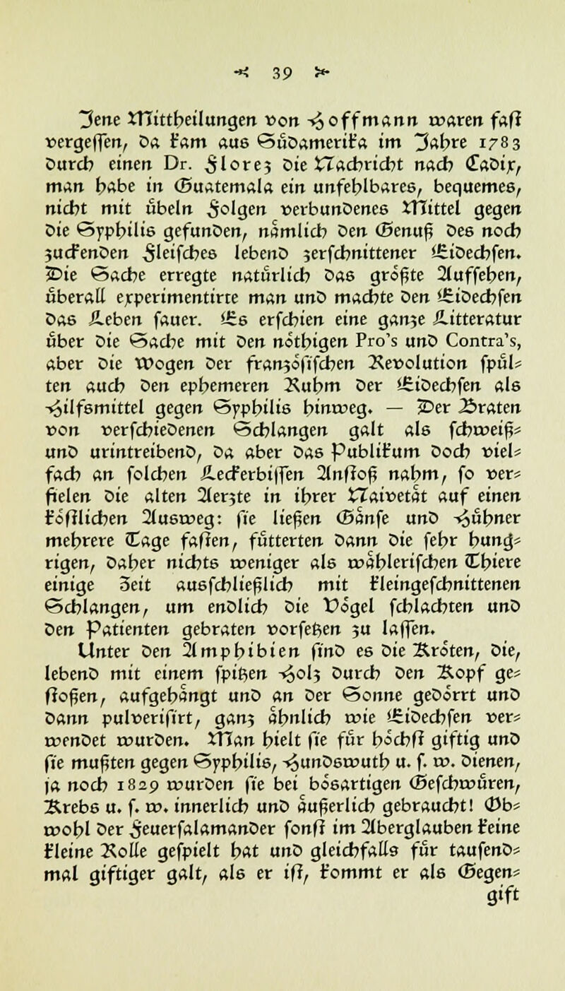Jene tHittbeilungen von -£ off mann voatm fafi vergiften, Da b'am aus SüDamerit'a im 3abre 1783 Durch einen Dr. ^lore? Die £Zacbricbt nach (EaDir, man habe in (Buatemala ein unfehlbares, bequemes, nicht mit Übeln folgen verbundenes itlittel gegen Die Syphilis gefunDen, nämlich öen (Senuß Des noch jucfenDen ^leifcbes lebenD jerfcbnittener ifiiDecbfen. IDie Sache erregte natürlich Das größte 2luffeben, überall erperimentirte man unD machte Den Hiiöedjfen Das Jleben fauer. Urs erfcbien eine ganje ilitteratur über öie Sache mit Den nötbigen Pro's unD Contra's, aber Die Wogen Der franjöfifcben Devolution fpül* ten auch Den ephemeren Dubm Der SfiiDechfen als Hilfsmittel gegen Syphilis bimreg. — £>er traten von verfcbieDenen Schlangen galt als fcba>eiß= unD urintreibenD, öa aber Das Publifc'um Doch viel* fach An folchen Äecferbijfen 2lnf?oß nahm, fo t>er* fielen öie alten 2lerjte in ihrer tTaivetat auf einen jröfilicben 2lusrr>eg: fie ließen Oanfe unD kühner mehrere Sage fafien, fütterten öann Die febr b«mg* rigen, Daher nichts weniger als rtmblerifcben Jthiere einige 3eit ausfcbließiicb mit t'leingefcbnittenen Schlangen, um enDlidb Die X>ögel fcblachten unD öen Patienten gebraten vorfe^en 5U laffen. Unter öen 2lmpbibien fi'nD es Die Kröten, öief lebenD mit einem fpifien -«30I5 Durch Den Kopf ge* flößen, aufgehängt unD an Der Sonne geDörrt unD öann pulverifirt, gan? ähnlich wie ifiiDecbfen »er* roenDet rourDen. Xttan hielt fie für böcbff giftig unD fie mußten gegen Syphilis, -^unDsroutb u. f. rr>. Dienen, ja noch 1829 rourDen fie bei bösartigen (Befcbrcüren, Krebs u. f. t». innerlich unD äußerlich gebraucht! 0b« roobl Der ^euerfalamanDer fonff im Aberglauben Seine {leine Xotte gefpielt bat unD gleichfalls für taufenD« mal giftiger galt, als er iff, fommt er als (Segen* gift