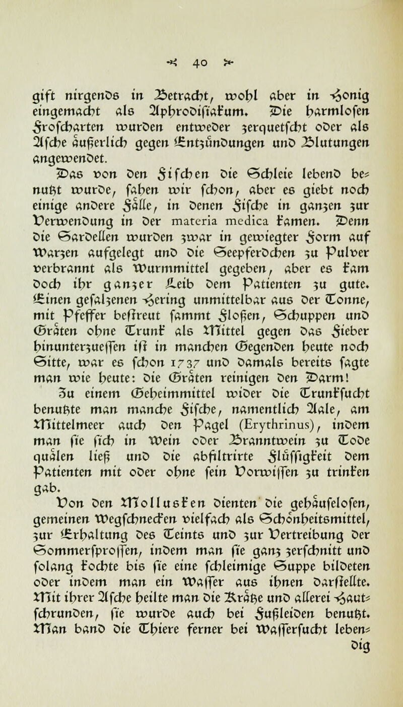 gift nirgenDs in 2>etracbt, trobl aber in -*5onig eingemacht als 2lpbroDifiat'um. jDte barmlofen ^rofcbarten rourDen entoeDer serquetfcbt oDer als 2tfcbe äußerlich gegen JSntjiinDungen unD Blutungen angeroenDet. jDas von öen Sifcben öte Schleie Iebertö be= nufit rvurDe, faben nur fcbon, aber es giebt noch einige anDere 5aße, in oenen ijifcbe »•* ganjen ?ur DertoenDung in Der materia medica iamen. IDenn Die SarDeüen tuurDen 3>x>ar in getoiegter 5^rm auf Warjen aufgelegt unD Die SeepferDcben 5U Pulver verbrannt als Wurmmittel gegeben, aber es t'am Doch ibr ganjer JLeib Dem Patienten $u gute. leinen gefaljenen -gering unmittelbar aus Der Conne, mit Pfeffer beftreut fammt 3'of?en, Schuppen unD (Braten ebne JErunt' als XHittel gegen Das lieber binunterjueffen iff in manchen (BegenDen beute noch Sitte, rr>ar es fcbon 1737 unD Damals bereits fagte man wie beute: öie (Braten reinigen öen jDarm! 3u einem (Bebeimmittel rmDer Die Crunr'fucbt benußte man manche ^ifrbe, namentlich 2lale, am XTTittelmeer auch Den pagel (Erythrinus), inDem man fie (ich in Wein cDcr Äranntrvein ?u JEoDe quälen lief? unD Die abfiltrirte 5'uffigt'eit Dem Patienten mit oDer obne fein £>ora>i|fen ju trint'en gab. Von Den XHoIlust'en Dienten Die gebaufelofcn, gemeinen Wegfcbnecfen vielfach als Schönheitsmittel, 5ur *6rbaltung Des leints unD jur Vertreibung Der Sommerfproffen, inöem man ft'e gan? 3erfchnitt unD fclang föchte bis \'ie eine fcbleimige Suppe bilDeten oDer inDem man ein Waffer aus ibnen Darffettte. XHit ihrer 2lfcbe heilte man öie Sraße unD aüerei -<o(wU fchrunDen, fte murDe auch bei ^ufHeiDen benußt. *Han banD oie Cbiere ferner bei Wafferfucbt leben? Dig