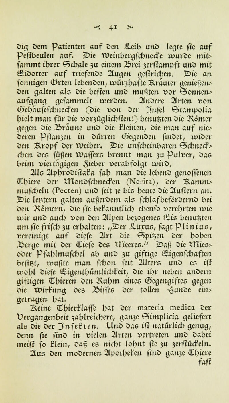 Ctg Dem Pattenten auf Den iLetb unD legte fie auf Pe(?beulen auf. jDie TPeinbergfcbnecFe rvurDe mit* fammt ihrer <3cbale ?u einem Brei jerffampft unD mit '.EiDotter auf triefenDe 2lugen geftricben. 3Die an fonniqen Orten lebenDen, rvurjbafte Ärauter genießen* oen galten als Z>ie heften unD mußten vor 'Sonnen* aufgang gefammelt tverDen. 2lnDere 2lrten von (Behaufefcbnecfen (Die von Der 3nfel €5tampolia hielt man für oie vor5ÜglicbfJenf) benußten Die 2\omer gegen Die Braune unD Die t'leinen, Die man auf nie« Deren Pflanjen in Durren ©egenDen ftnDet, r»iDer Den Xropf Der Weiber. TE>ie unfcbeinbaren Scbnecf* eben Des fu^en Walfers brennt man ju Pulver, Das beim viertägigen lieber verabfolgt toirD. 2lls 2lpbroDifiat'a fah man <>ie lebenD genoffenen JCbiere Der XHonDfcbnecfen (Nerita), Der Samm* mufcbeln (Pecten) unD feit je bis beute Die 2luffern an. jDie leßtern galten au^erDem als fcblafbeforDernD bei Den 2\omern, Die fie bet'anntlicb ebenfo verehrten tvie rrir un^> auch von Den 2llpen bejogenes iEis benußten um \'ie frifch ju erhalten: „JDcr ilurus, fagt piinius, vereinigt auf Z>iefe 2lrt Die Spieen Der hoben Berge mit Der ILiefe Des XHeeres. jDa£ oie JTiies* oDer Pfablmufcbel ab unD ju giftige «Eigenfchaften befißt, rvu^te man fchon feit 2Uters unD es ifi n?obl Diefe ühgentbümlicbr'eit, Oie ihr neben anöern giftigen Cbieren tien 2\ubm eines ©egengiftes gegen t>ie Wirt'ung Des Btffes Der toEen -vJunDe ein* getragen hat. ~B.eine £bierr'la|fe bat Der materia medica Der Vergangenheit jablreicbere, gan?e Simplicia geliefert als Z>ie Der 3nfet'ten. UnD Das ifi naturlich genug, Z>enn fie finö in vielen 2lrten vertreten unö Dabei mei(I fo t'lein, Z>a$ es nicht lohnt fie ?u jerftucfeln. 2lus Z>en moDernen 2lpothet'en ft'nD gan?e Cbiere fall