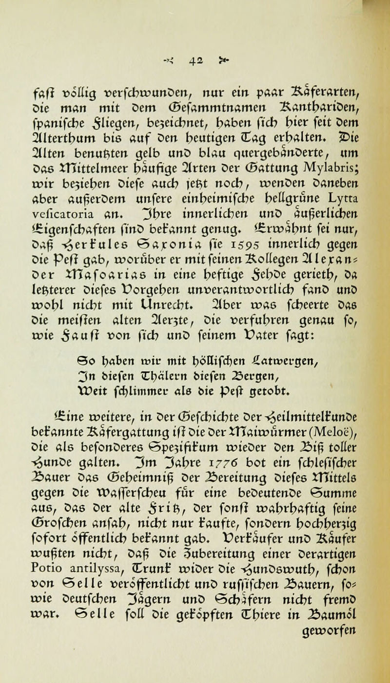 fafi vötliQ rerfcbwunDen, nur ein paar Saferarten, Die man mit Dem (Befammtnamen BantbariDen, fpanifcbe fliegen-, bejeicbnet, haben ficb hier feit Sem 2tltertbum bis auf Sen beutigen £ag erbalten. £>ie 2Uten benufiten gelb unD blau quergebanDerte, um Dae tnittelmeer häufige 2lrten Der (Battung Mylabris; wir bejieben Diefe auch leßt noch, twenDen Daneben aber außerDem unfere einbeimifcbe hellgrüne Lytta vcficatoria an. 3bre innerlichen unD äußerlichen •Sigenfcbaften finS bet'annt genug. *£rwabnt fei nur, Daf4 -^ert'ules Saronia fie 1595 innerlich gegen Die feff gab, worüber er mit feinen Kollegen 211 e ran* Der XHafoarias in eine heftige ,$ebDe gerietb, Sa letzterer Diefes Vorgehen unverantwortlich fanD unD wohl nicht mit Unrecht. 2lber was fcheerte Das Sie meifien alten 2lerjte, Sie »erfuhren genau fo, wie ,$aufr t>on fich unD feinem Vater fagt: So fyaben wie mit böHtfcfyen Latwergen,, 3n biefen TEfyältrn oiefen Sergen, Weit fd)ltmmer als &ie Pejt getobt. Jfiine weitere, in Der (Befcbicbte Der-^eilmittelt'unDe bet'annte Safergattung ift Die Der XTTaiwürmer (Meloe), Sie als befonDeres Spejifit'um wieDer Sen 2>iß toller -^unDe galten. 3m 3abre 1776 bot ein fcblefifcher 2>auer Das (Bebeimniß Der Bereitung Diefes tTCittels gegen Sie Wafferfcbeu für eine beDeutenDe Summe aus, Das Der alte irifi, Der fonff wahrhaftig feine (Brofchen anfab, nicht nur taufte, fonDern hochherzig fofort öffentlich bet'annt gab. Verfaufer txnS Säufer wußten nicht, Sa$ Sie Zubereitung einer Derartigen Potio antilyssa, Crunf wiDer Sie -»^unDswutb, fchon von Seile veröffentlicht unD ruffifchen dauern, fo* wie Deutfchen Magern unD Schifern nicht fremD war. Seile foH Sie getopften (Ebiere in Äaumöl geworfen