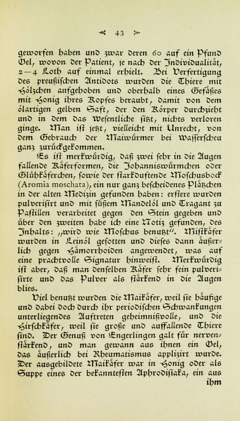 geroorfen haben unD 3toar Deren 60 auf ein PfunD 0el, tx>o»on Der Patient, je nach Der 3nDu>iDualitat, 2 — 4 Ä.otb ftaf einmal erhielt. 2>ei Verfertigung Des preußifcben 2lntiDots rourDen ^ie JEbiere mit ^oljcben aufgehoben unD oberhalb eines (Befapes mit -«^onig ihres Äopfes beraubt, Damit »on Qern ölartigen gelben Saft, Der Vien Körper Durcbjiebt unD in Dem Das TOefentlicbe fi'Rt, nichts verloren ginge. tTTan ifi jeßt, vielleicht mit Unrecht, von Dem (Bebrauch Der iTJairvürmer bei Wafferfcbeu ganj jurucfget'ommen. i£s ifi mert't»ürDig, Daß $mei fehr in Die 2lugen fallenDe Äaferformen, ^ie 3ohannisamrmcben oDer (Blühfaferchen, forcie Der fiart'DuftenDe iTTofcbusbccf (Aromia moschata), ein nur ganj befcheiDenes piaßcben in Der alten JTIeDijin gefunDen haben: erflere ruurDen pulverift'rt unD mit fäßem tTIanDelöl unD Cragant 5U Pafiitten verarbeitet gegen Den Stein gegeben unD über Den 3toeiten habe ich eine XToti$ gefunDen, Des 3nbalts: „rtnrD wie JTIofcbus benußt. iTIiftr'afer rcurDen in Äeinol gefotten unD Diefes Dann außer* lieb gegen -»^amorrboiDen angeroenDet, roas auf eine prachtcoße Signatur bimreiff. XTTerr'rourDig ifi aber, Va$ man Denfelben Safer fehr fein pulveri* firte ant> Das Pulver als ffart'enD in Sie 2lugen blies. fiel benußt r»urDen Die JTIair'afer, tveil fie häufige unQ Dabei Doch Durch ihr perioDifchen Scbtvant'ungen unterliegenDes auftreten geheimnisvolle, unD Die -»Sirfcbt'afer, tveil fie große unD auffallenDe JEbiere fjnD. £>er (Benuß von »-Engerlingen galt für nerven* ffarfenD, unD man getvann aus ihnen ein (Del, Das äußerlich bei Rheumatismus applijirt tvurDe. JDer ausgebilDete XTTaifc'afer rvar in ^onig oDer als Suppe eines Der bet'annteffen 2tpbroDifiar'a, ein aus ihm