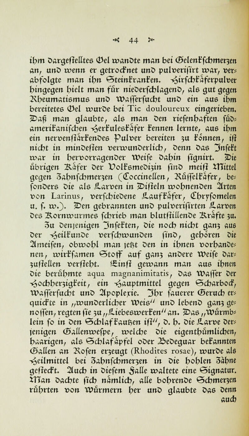 it)m Dargeffetttes (Del roanDte man bei (Seien? fcbmerjen an, unD wenn er getrocf net unD pulüerifirt rr>ar, ver* abfolgte man ihn Steint'rant'en. -»5irfcbt'aferpul»er hingegen hielt man für nieDerfcblagenD, als gut gegen Rheumatismus unD Wafferfucbt unD ein aue ihm bereitetes (Del ruurDe bei Tic douloureux eingerieben. jDaf? man glaubte, ale man Den riefenhaften fuö* ameriifanifchen -»oerr'ulesr'afer Hennen lernte, aus ihm ein nercenffarfenDes Pulver bereiten 3U t'önnen, ifl nicht in mindefien venvunDerlicb, Denn Das tMelrt r»ar in hervorragenDer Weife Dahin fignirt. 5Die übrigen Käfer Der t>olt'6meDi5in finD meiff XTftttel gegen oabnfcbmerjen (CToccinetten, 2\uffelt'afer, be* fonDers Die als Äarven in jDifieln a?ohnenDen 2lrten von Larinus, verfcbieDene £auf Hafer, (Tbryfomeleij u. f. rr>.). jDen gebrannten unD pulverifirten JLarven Des Korntcurmes fchrieb man blutffillenDe Kräfte 31t. 3u Denjenigen 3nfefc'ten, die noch nicht ganj «U6 Der HeilHunDe verfcbrvunDen finD, gehören Die 2lmeifen, obroobl man jeftt Den in ihnen vorbanDe* nen, nnrt'famen Stoff auf gan? anDere Weife Dar* 3u|?euen »erffebt. Sfiinff gercann man aus ihnen die berühmte aqua magnanimitatis, Das Waffer Der -^ochberjigt'eit, ein -^auptmittel gegen Scbarbocr, Wafferfucht unD 2lpoplerie. 3br fauerer ©erueb er* quiefte in „ivunDerlicber Weis unD lebenD gan? ge? no|fen, regten fie 3U„£.iebestx>erHen//an. 2Das„Wurmb* lein fo in den Schlaf Häuften ifiy/, D. b. Die Äarve Der* jenigen (Ballentvefpe, rvelcbe Die eigentümlichen, haarigen, als Scblafapfel oDer ÄeDeguar bet'annten (Ballen An Kofen erjeugt (Rhodites rosae), t»urDe als Heilmittel bei 3abnfchmer5en in die hohlen 3äb^e geffeeft. 2lucb in Diefem S^ roaltete eine Signatur. XVl&n Dachte fiel? namlicb, alle bobrenDe Schme^en rührten von Wurmern fyev und glaubte Da6 denn auch