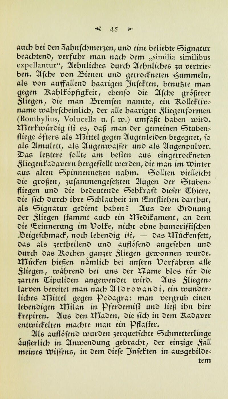 «ucb bei Den oabnfcbmenen, unD eine beliebte (Signatur beacbtenD, verfuhr man nach Dem „similia similibus expellantur, fjlehnlicbes Durch 2tebttlicbes ju vertue* ben. 2lfcbe von J&ienen unD getrocfneten fummeln, «ls von auffallenD haarigen tJnfet'ten, benuftte man gegen Äablt'opftgfeit, ebenfo Die 2(fcbe größerer fliegen, Die man 2>remfen nannte, ein ÄolleFtiv* name rvabrfcbeinlicb, Der aüe haarigen ^liegenformen (Bombylius, Volucella u. f. xv.) umfaßt haben rvirD. Xnerr'rviu-Dig tfi es, bz$ man Der gemeinen Stuben* fliege öftere als XTTtttel gegen 2lugenleiDen begegnet, fo als 2lmulett, als 2(ugemvaffer unD als 2tugenpulver. 5Dae leßtere foüte am heften aus eingetrocFneten ^Uegenr'aDavern bergefieüt roerDen, Die man im Winter aus alten Spinnennetzen nahm. Sollten vielleicht bie großen, jufammengefeßten 2(ugen Der Stuben* fliegen unD bie beDeutenDe Sebt'raft Diefer Ibiere, bie fi'cb Durch ihre Schlauheit im »-Entfliehen Dartbut, als Signatur geDient haben? 2fus Der (JJrDnung Der fliegen flammt auch ein XTIeDifament, An bem Die ^Erinnerung im t?olt'e, nicht ohne humorifJifcben ■SeigefcbmacF, noch lebenDig ifi, — bAs XTlucfenfett, Das als jertheilenD unD auflofenD angefehen unD Durch Das Kochen gan?er fliegen gewonnen rourDe. XHüdt'en hießen nämlich bei unfern Üorfabren atte fliegen, roabrenD bei txn& Der XTame blos für bie 3arten CipuliDen angetvenDet tvirD. 2lus $[ie%en* larven bereitet man nach 2llDrovanDi,ein tvunDer* licbe6 XTiittel gegen PoDagra: man vergrub einen IebenDigen XTTilan in PferDemif? unD lief? ihn hier t'repiren. 2lus ben tTTaDen, Die ftcb in bem SaDaver enttvicfelten machte man ein PflafJer. 2lls auflofenD rvurDen 3erquetfcbte Schmetterlinge äußerlich in 2lnt»enDung gebracht, Der einzige $aü meines tDiffens, in bem Diefe tJnfet'ten in ausgebilDe* tem