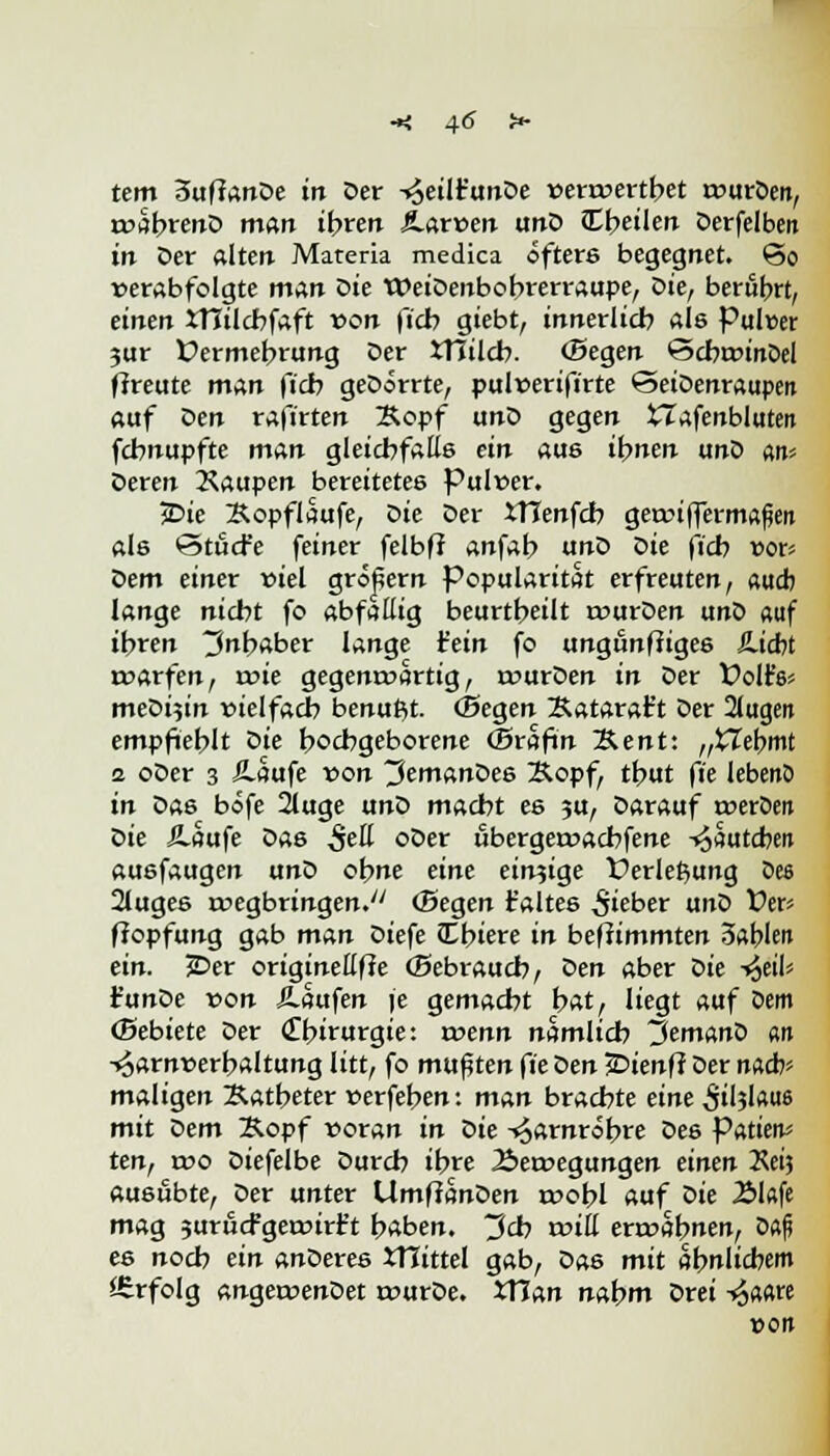 tem SuftanDe in Der -^eilr'unDe venvertbet tvurDen, rvabrenD mftir ihren JLarven unD (Ereilen Derfelben irr Der alten Materia medica öfters begegnet, ©o verabfolgte man die WeiDenbobrerraupe, Z>ie, berührt, einen JTTilcbfaft von ficb giebt, innerlich als Pulcer jur Üermebrung Der JTIilcb. (Segen ©cbtvinoel ffreute man ficb geDörrte, pulverifirte ©etDenraupeit auf Z>en rafirten Äopf unD gegen tlafenbluten fcbnupfte man gleichfalls ein aus ihnen ano «n* Deren Raupen bereitetes Pulver. jDie Xopflaufe, Die Der XTIenfcb geroi(fermafien als ©tucfe feiner felbff anfab unt> Z>ie ficb vor« Ziem einer viel größern Popularität erfreuten, aucb lange nicht fo abfällig beurtbeilt rvurDen unD «uf ibren Inhaber lange fein fo ungunftiges &id?t rvarfen, rote gegenwärtig, rvurDen in Der folt's* meDi?in vielfach benutzt. (Segen Katarat't Der 2lugen empfiehlt Z<ie hochgeborene (Srafin 2Unt: „Webmt 2 oDer 3 Äaufe von ^emanöee Kopf, thut fie lebenO in Da6 böfe 2luge unD macht es 3U, Darauf tveroen t>ie iLaufe Das $eü oDer ubergetvacbfene -^sutcbeit ausfaugen unD ohne eine einzige Verlegung öe3 2luges wegbringen. (Segen t'altes lieber unD Vev ffopfung gab man Diefe Cbiere in beffimmten 3«l>leit ein. 3Der origineßffe (Sebraucb, Z>en aber Die -^db t'unDe von S-aufen je gemacht hat, liegt auf Dem (Bebiete Der <£birurgie: rvenn nämlich 3emanD «n Harnverhaltung litt, fo mußten ft'e t>en TDienft Der nach* maligen Katheter verfeben: man brachte eine ^tl?!««« mit Dem Kopf voran in Die Harnröhre Des Putieru ten, rvo Diefelbe Durch ihre Bewegungen einen Keij ausübte, Der unter Umfianöen rvobl auf Die Älafe mag 3urucfgetvirt't haben. 3cb roili erwähnen, D«fi es noch ein anoeres JHittel gab, Das mit ähnlichem Erfolg angervenDet wurDe. XTTan nahm Drei ^aare »Ott