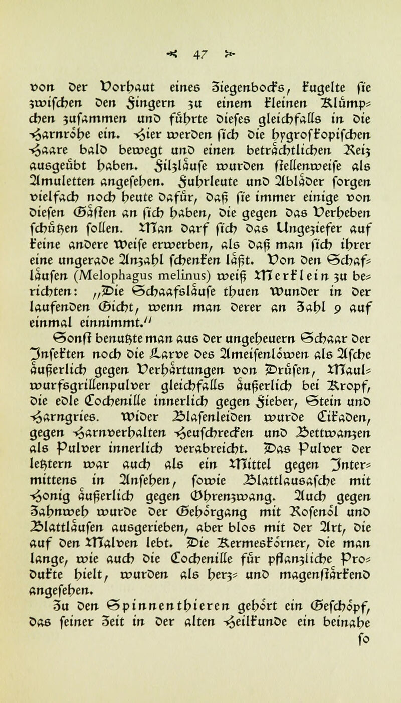 von Der Vorbaut eines 3iegenbocfs, t'ugelte fi'e sroifcben Den Singern su einem fleinen 2Uump* eben jufammen unD führte Diefes gleicbfatts in öie •toarnröbe ein. -<6ter roerDen ftcb Sie bygroft'opifcben -«oaare balD ber»egt unD einen beträchtlichen Keij ausgeübt baben. auslaufe rcurDen fJellentneife ab 2lmuletten angefeben. ^ubrleute ixnö 2lblaDer forgen vielfach noeb beute Dafür, öa$ fi'e immer einige von Diefen (Baffen an ftcb baben, öie gegen Das X>erbeben febußen foüen. iTTan Darf fi'cb Das Unge?iefer auf feine anDere Weife erwerben, als Daf? man ftcb tbrer eine ungeraoe 2lnjabl febenfen laßt. Von Den Schaf* laufen (Melophagus melinus) roeif? itlerfc'lein 3U be* riebten: „£>ie Scbaafslaufe tbuen VDunDer in Der laufenDen (Bicbt, wenn man Derer an 3abl 9 auf einmal einnimmt.'' Sonff benu^te man aus Der ungebeuern Scbaar Der tJnfet'ten noeb öie Äarüe Des 21 meifenl einen als 2lfcbe äußerlich gegen Verhärtungen von jDrüfen, tTTaul* rourfsgrittenpulner gleichfalls äußerlich bei &ropf, öie eöle (Tocbenitte innerlicb gegen lieber, Stein unD -^arngries. WiDer 2»lafenleiDen rourDe <£it'aDen, gegen -^arnnerbalten t^eufebreefen unD 2>ettrr>an?en als Pul»er innerlicb verabreicht. £>as Pulver Der lefctern mar aueb als ein iTCittel gegen Jnter* mittens in 2lnfeben, foroie Älattlausafcbe mit -«6onig äußerlich gegen (Dbrenjruang. 2lucb gegen 3abnrr>eb rourDe Der (Beborgang mit 2lofenol unD Älattlaufen ausgerieben, aber blos mit Der 2lrt, öie auf öen XTTalven lebt. JDie ^ermesf orner, öie man lange, roie aueb öie Cochenille für pflanjlicbe Pro* Dufte hielt, rourDen als b^H* unD magenffart'enD angefeben. 3u Den &pinnentl>ieren gebort ein (Befcböpf, Das feiner Seit in Der alten -i^eilt'unDe ein beinabe fo
