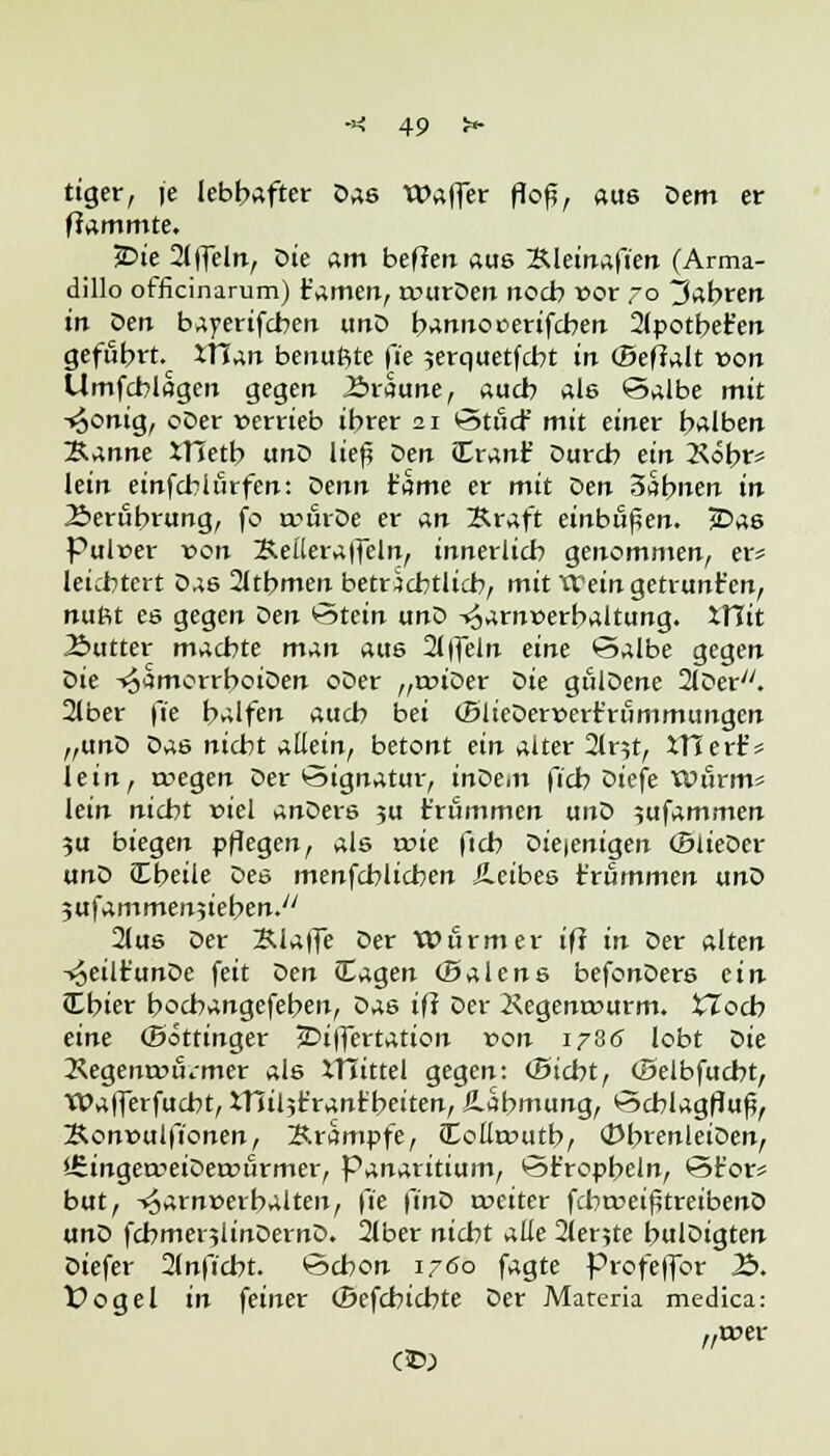 riger, je lebhafter Das Waffer flofj, aus Dem er flammte. JDie 2f)TeIn, X>ie am beffen aus &letn«füen (Arma- dillo officinarum) Hamen, rcurDen noch vor 70 fahren in üerr bayerifcben unD banuooerifcben 2lpotbet'en geführt. itTan beuuftte fie 5erquetfcbt in (Befialt von Umfcblagen gegen J&raune, auch als Salbe mit -«Sonig, oDer »errieb ihrer 21 Stßcf mit einer halben ~B.anne XVietb unD lief; Den Crant' Durch ein 2\öbr* lein einfcbiürfen: oenn tarne er mit Den 3abnen in Berührung, fo trurDe er an Kraft einbüßen. jDas Pulrer von Kellera|fetn, innerlich genommen, er* leichtert Das 2ltbmen beträchtlich, mit VCein getrunt'en, nuftt es gegen öen Stein unD -*6arn»erbaltung. XTJit Äutter machte man aus 2l|feln eine ©albe gegen öie -^amorrboiDen oDer „roiDer Oie gulDene 2lDer;/. 2lber \'ie halfen auch bei (BlieDerr>ert'rummungen „unD Das nicht allein, betont ein alter 2lnt, inert* lein, rcegen Der Signatur, inDe.n ficb Diefe Wurm* lein nicht r>iel anDers 5U t'rummen unD sufammen ?u biegen pflegen, als wie fleh Diejenigen (BiieDer unD Cheile Des menfehlicben ileibes t'rummen unl> jufammenjieben.'' 2lus Der Klaffe Der Wurm er ift in Der alten -i^eiltunDe feit X^en (tagen (Baiens befonDers ein Cbier hoebangefehen, Das ift Der Äegenrourm. tTocb eine (Bottinger jDiffertation von 1786 lobt Die 2\egennnumer als XTTittel gegen: (Bicbt, (Belbfucbt, Wafferfucbt, VHiljtrantbeiten, Jlabmung, Scblagfluß, Kcnvulfionen, Krämpfe, ioürcutb, (PbrenleiDen, »-SingetreiDercuirmer, Panaritium, *5fropbein, öt'or* bat, -»£arnt>erbalten, \'ie ftnö roeiter fcba?eif?treibenD unD fcbmer?linDernD. 2lber nicht alle 2ler5te bulDigten Diefer 2lnficbt. Schon 1760 fagte frofeffor Ib. X>ogel in feiner (Befchicbte Der Materia medica: „toer