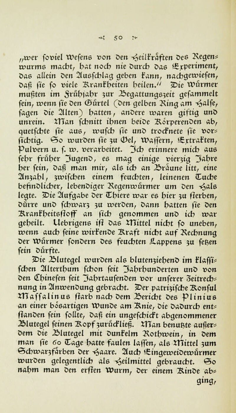 „wer fo»iel Wefens »ort öett -^etlt'röften Des 2\egen* rourms macht, bat noch nie Durch Das <£rperiment, Das allein Ven 2tu8fcblag geben t'annr nachgeliefert, Daß fie fo »tele Krant'beiten heilen. JDie Wurmer mußten im ^rubjabr ?ur -£egattungs;eit gefammelt fein, roenn fie Den Ofirtel (Den gelben 2\t'ng am -^alfe, jagen Die 2tlten) hatten, anDere waren giftig unD unrein. tXlan fcbnitt ibnen beiDe BörperenDen ab, quetfcbte fie aus, roufcb fie unD trocfnete fie »or* ficbtig. *3o rourDen fie ?u <Del, Waffern, »Ertrar'ten, Pulvern u. f. w. »erarbeitet, j>cb erinnere micb aus febr früher 3ugenD, es mag einige »ierjig 3abre ber fein, Daß man mir, als icb an Äraune litt, eine 2lnjabl, ?r»ifcben einem feucbten, leinenen tEucbe befinDlicber, lebenDiger 2\egenr»urmer um Qen -*6als legte. 2>ie 21ufgabe Der JEbiere roar es t)ier ?u fferben, Dürre unD fcbroar? ?u roerDen, Dann batten fie t>en Srant'beitsffoff an ftcb genommen unD icb roar gebeilt. Uebrigens ifi Das tTTittel nicbt fo uneben, rcenn aucb feine rcirt'enDe Äraft nicbt auf Rechnung Der Wurmer fonDern Des feucbten ilappens ju fetjen fein Durfte. £>ie 2Mutegel murDen als blutenjiebenD im r'Iaffi* fcben 2lltertbum fcbon feit 3abrbunDerten anS von Qen (Onnefen feit ttabrtaufenDen »or unferer Seitrecb* nung in 21m»enDung gebracht. £>er patri?ifcbe Sonful XTJaffalinus ffarb nacb Sern Bericht Des piinius an einer bösartigen WunDe am Knie, Die DaDurcb ent* flanDen fein foüte, Daf? ein ungefcbicf t abgenommener Älutegel feinen Bopf 3urucfließ. XTlan benutzte außer* Dem oie 2>lutegel mit Dunt'elm Kotbroein, in Sem man fie 60 lEage batte faulen laffen, als XHittel ?um ©cbr»ar?farben Der ^aare. 2(ucb *-£inger»eiDer»urmer trurDen gelegentlich als Heilmittel gebraucht. ©0 nabm man Den erffen Wurm, Der einem XtnDe ab*