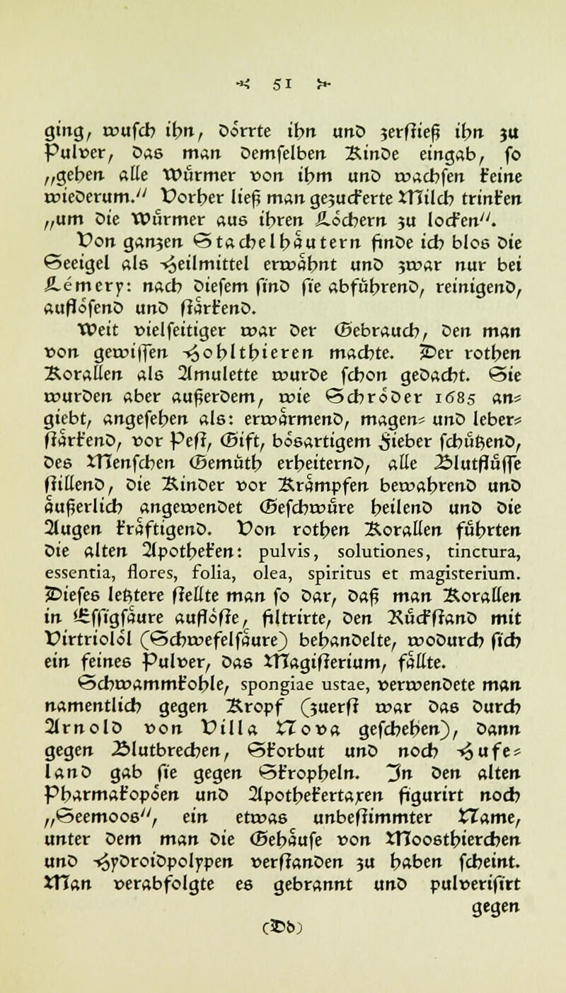 ging, rcufcb ibn, Dorrte ibn unD 3erffiefj ibn ju Pulver, Das man Demfelben ÄtnDe eingab, fo „geben alle Wurmer *>on ihm unD rwacbfen feine roieDerum. f orber ließ man ge3ucPerte XHilcb trint'en „um ^>ie Wurmer aus ibren Äöcbern ju locfen. Von ganjen Stacbelbautern fmDe icb blos Die Seeigel als Heilmittel erroabnt unD jmar nur bei Äemerp: nacb Diefem finD fie abfubrenD, reinigenD, auflöfenD unD ffart'enD. Weit »ielfeitiger r»ar Der (Sebraucb, Den man von gerwi|fen -»^obltbieren machte. £>er rotben Korallen ale 2lmulette rourDe fcbon geDacbt. Sie tnurDen aber außerDem, rrne ScbroDer 1685 an* giebt, angefeben als: errcarmenD, magen* unD leber* ftart'enD, vor Peft, (Bift, bösartigem lieber fcbufcenD, Des ITIenfcben (Bemütb erbeiternD, alle iMutfluffe ffillenD, öie KinDer vor Krämpfen beroabtenD unD äußerlich angeroenDet (Befcbroure beilenö unD Die 2lugen t'raftigenD. Von rotten Korallen fübrten Die alten 2lpotbet'en: pulvis, solutiones, tincmra, essentia, flores, folia, olea, Spiritus et magisterium. JDiefes lefitere fMte man fo Dar, Z>a$ man Korallen in ifeffigfaure auflöse, filtrirte, Den 2^ucFfranD mit X>irtriolöl (Scbrt>efelfaure) bebanDelte, rooDurcb ftd? ein feines Pulwer, Das itTagifterium, faüte. Scbrr>ammr*oble, spongiae ustae, verroenDete man namentlicb gegen Kropf (juerfl t»ar Das Durcb 2lrnolD von Üilla XJova gefcbeben), Dann gegen Älutbrecben, S£orbut unD noch Hufe* lanD gab fie gegen St'ropbeln. ~3n oen alten Pbarmafopöen unD 2lpotbet'ertaren ftgurirt nocb „Seemoos, ein etwas unbeffimmter tTame, unter Dem man Die (Bebaute von Xtloostbiercben unD HyDroiDpolypen verfianDen 3U haben fcbeint. XYian »erabfolgte es gebrannt unD pulverifirt gegen