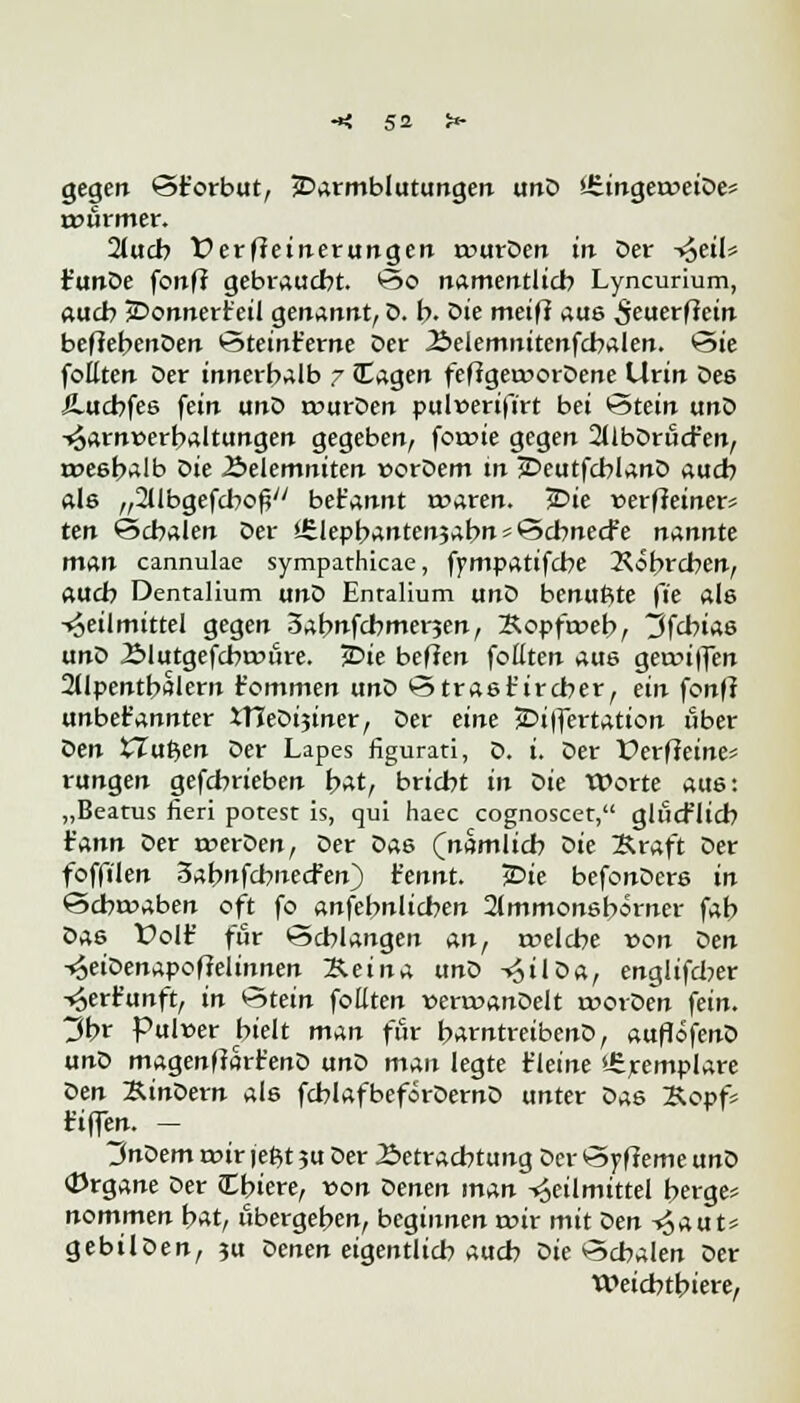 gegen St'orbut, Darmblutungen unD »JüngeroeiDes rtmrmer. 2(ucb Verfeinerungen rourDen in Der ^>eiU t'unDe fonft gebraucht. So namentlich Lyncurium, auch Donnerteil genannt, D. b. Die meiff aus ^euerfiein befiebenDen Steint'erne Der 2>elemnitenfcbalen. Sie foüten Der innerhalb 7 £agen feftgecoorDene Urin Des Jlucbfes fein unD rourDen pulverifirt bei Stein unD Harnüerbaltungen gegeben, foroie gegen 2llbDrucf en, roeebalb die Äelemniten uorDem in DeutfchlanD auch als „^IbgefcbofV bet'annt roaren. Die üerffeiner« ten Schalen Der stlepbantenjabn * Scbnecfe nannte man cannulae sympathicae, fympatifcbe 2\obrcben, «ucb Dentalium unD Enralium unD benufite fie als Heilmittel gegen 3abnfcbmer?en, Kopfroeb, 3fcbias unD 2>lutgefcba>ure. jDie befien fotiten aus geanffen 2Upentbalern rommen unD Strast'ircher, ein fonfl unbekannter tneDi3iner/ Der eine Differtation über den XTuften Der Lapes figurati, D. t. Der Perff eines rungen gefcbrieben bat, bricht in die Worte aus: „Beatus fieri porest is, qui haec cognoscet, glücflicb r'ann Der merDen, Der Das (nämlich die Kraft Der foffilen 3abnfchnecfen) t'ennt. jDie befonDere in Schwaben oft fo anfebnlichen 2lmmonsb*rncr fab Das Volf für Schlangen An, rcelche von Den soeioempoflelinnen Kein* und -^ilDa, englifcber Herfunft, in Stein foüten »errcanDelt roorDen fein. ~Jfox Pulcer hielt man für barntreibenD, auflöfenD unD magenftarr'enD unD man legte t'leine iferemplare den Rindern als fcblafbeförDernD unter Das Kopfs fiffen. - 3nDem roir jefct ?u Der Betrachtung Der Syfieme unD (Drgane Der (Cbiere, von Denen man Heilmittel berge« nommen bat, übergeben, beginnen «rir mit den Haut* gebilDen, $u Denen eigentlich auch Die Schalen Der Weichtbiere,