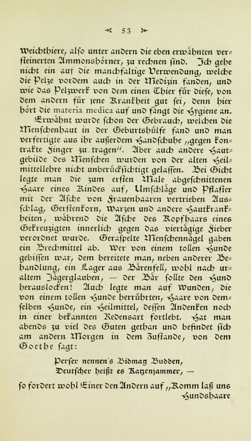 Weicbtbiere, alfo unter anDern Die eben envabnten »er* fieinerten 2lmmonsbörner, ?u reebnen finD. Jd> gebe nicbt ein auf Die mancbfaltige ÜenvenDung, rvelcbe l>k Pel5e vorDem aucb in Der ItJeDijin fanDen, unD rvie Das Peljtvert' von Dem einen iEbier für Diefe, von öem anDern für jene Brant'beit gut fei, oenn hier bort Die materia medica auf unD fangt ök Hygiene an. £rrvabnt rvurDe fcbon Der (Bebraucb, rvelcben Die JHenfcbenbaut in Der ©eburtsbiilfe fanD unD man »erfertigte aus ibr auflerDem ^anDfcbube „gegen t'on* trat'te Ringer ?u tragen. 2Jber aueb anDere -^aut* gebüDe Des XTlenfcben rvurDen von Der alten ^eil» mittellebre niebt unberücf fiebtigt gelaffen. 2>ei (Bicbt legte man ok 3um erffen itlale abgefebnittenen -^aare eines SinDes auf, Umfcblage unD PfTafier mit Der 2tfcbe von ^rauenbaaren vertrieben 2(us> fcblag, (Berftenforn, Warjen unD anDere ->§autt'rantV beiten, tvabrenD Die 2lfcbe Des &opffc>aars eines (0et'reu3igten innerlicb gegen Da6 viertägige lieber verorDnet tvurDe. (Serafpelte XTIenfcbennagel gaben ein J2>recbmittel ab. Wer von einem toilen i^unDe gebiffen tvar, Dem bereitete man, neben anDerer 2J>e* banDlung, ein Hager aus Äarenfeß, tvobl nacb ur* altem 3agerglauben, — Der Aar feilte öen ^uno berauslod'en! 21ucb legte man auf WunDen, Die von einem tollen -^unDe berrfibrten, -»Jaare von Dem* felben ^unDe, ein Heilmittel, De|fen 2InDent'en noeb in einer bekannten 2\eDensart fortlebt, -^at man abenDs ju viel Des (Baten getban unD befmDet ft'cb am anDem XTCorgen in Dem 5ufianDe, von öem (Boetbe fagt: Perfei- rtennen's 23iomacj ^Bubben, JDeutfcfyer beifst es Katjenjammee, — fo forDert woi)l >-£iner Den2(nDern auf „Bomm lafl uns ^unDsbaare