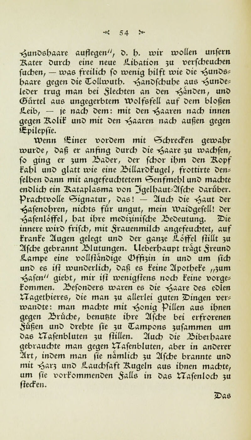 -<3unD6baare auflegen^, D. b. wir wollen unfern Äater Durch eine neue £.ibation 3U verfcbeucben fucben, — roas freilieb fo roenig bilft wie Die ^unDs* haare gegen Die £ollt»utb. -»^anDfcbube aus -t^unDe* leDer trug man bei 5'ecbten an oen ^noen, unD ©urtel aus ungegerbtem Wolfsfell auf Dem bloßen £.eib, — je nacb Dem: mit Den -paaren nacb innen gegen &oIt£ unD mit Den -paaren nacb außen gegen Stpilepfie. Wenn lEiner »orDem mit ©ebreefen geroabr rourDe, oa$ er anfing Durcb Die -<$aare ?u twaebfen, fo ging er 3um 2>aDer, Der febor ibm oen &opf t'abl unD glatt wie eine ÄillarDr'ugel, frottirte Den* felben Dann mit angefeuchtetem ©enfmebl unD machte enDlicb ein JUtaplasma von 3gelbaut*2lfcbe Darüber. Prachtvolle ©ignatur, Das! — 2lucb oie -^aut Der -^afenobren, nicbt6 für ungut, mein WaiDgefell! Der -^afenloffel , bat ibre meDijinifcbe ÄeDeutung. 2>ie innere roirD frifcb, mit Frauenmilch angefeuchtet, auf t'rant'e äugen gelegt unD Der ganje Jlöffel füllt ?u 2lfcbe gebrannt J&lutungen. Ueberbaupt tragt 5«unD Äampe eine t>ollftanDige <Dffoin in unD um ficb unD es in tounDerlicb, oa$ es feine 2lpotbe£e „?um ibtfen giebt, mir ifl roenigffens noch feine üorge* r'ommen. ÄefonDers rraren es oie -^aare Des eDlen £Tagetbieres, Die man ?u allerlei guten jDingen t>er* roanDte: man machte mit -»oonig Pillen aus ihnen gegen Äruche, benutzte ibre 2lfche bei erfrorenen S&$en unD Drehte fie ?u Campons jufammen um Das XTafenbluten 5U füllen. 2lucb oie .Sibetbaare gebrauchte man gegen VTafenbluten, aber in anDerer 2trt, inoem man fie nämlich 3U 2lfche brannte unD mit -^ar? unD JLaucbfaft Äugeln aus ihnen machte, um fie rorr'ommenDen $alls in Das tlafenlocb ?u ffeefen. £>as