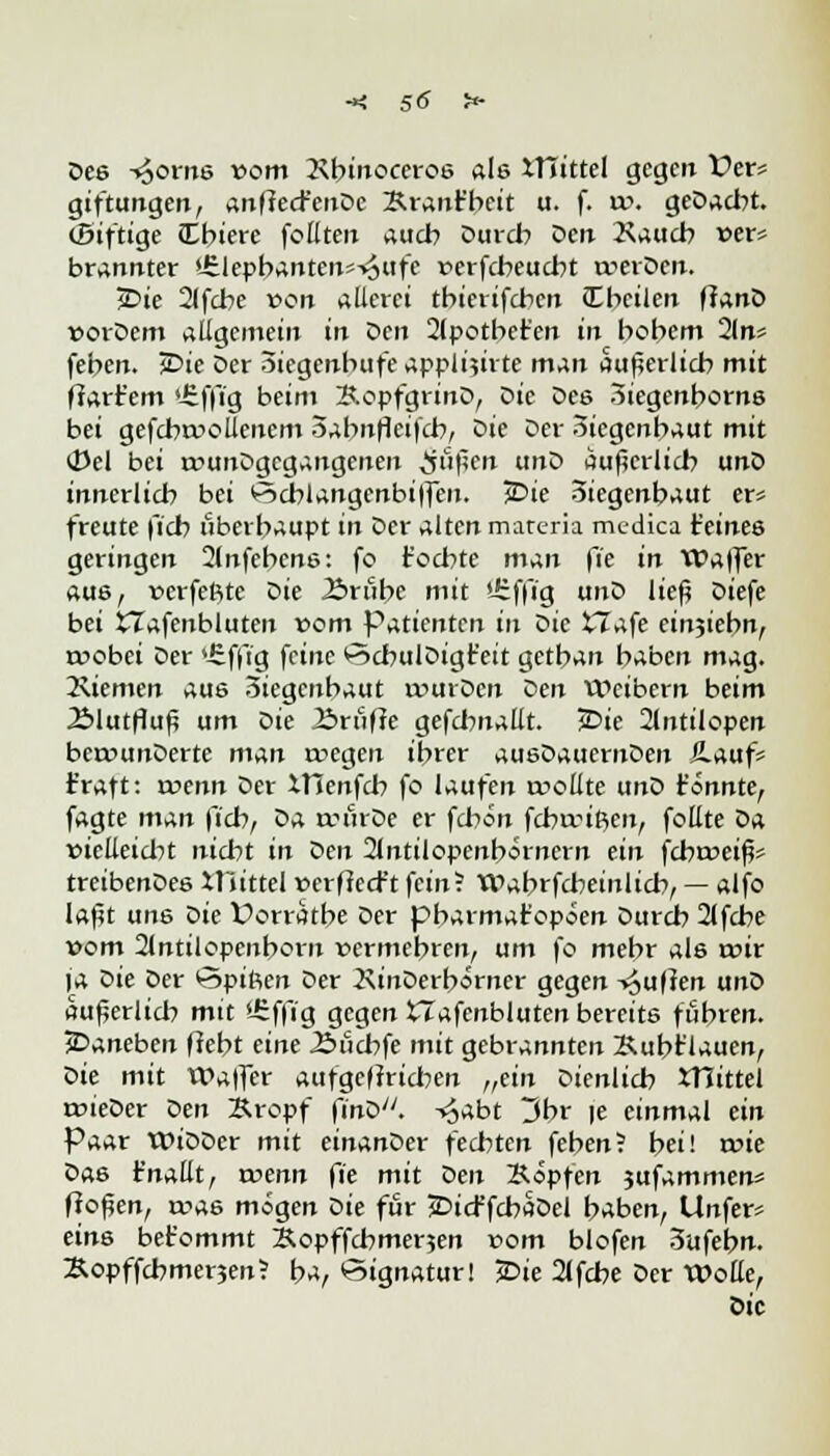 Des -»Jörns »om Kbinoccroe ale XTiittel gegen Vers giftungen, anfiecfenDc Brant'beit u. f. xo. geDadrt. (Siftige Cbiere follten auch Durch Den Kaucb »er* brannter 'ülepbantens-^Hfe rerfebeuebt werden. j£>ie 21fcbe von äderet tbierifeben (Ebeilen ffanD »orDem allgemein in Den 2lpotbet'en in bebem 2ln; feben. JDie Der Siegenbufe appli$irte man äußerlich mit ffart'em 'üffig beim 3.opfgrinD, Die Dee Siegenborne bei gefcbrooliencm 3abnflci|'cb, tiie Der Siegenbaut mit (Del bei trunDgegangenen ^uflen unD äußerlich unD innerlich bei PScblangcnbi|fen. JDie Siegenbaut er* freute fich überhaupt in Der alten mareria medica t'einee geringen 2lnfebcne: fo föchte man fie in Wa|fer aue, »erfeftte Die 23rübe mit Urffi'g un^> lief? Diefe bei £Tafenbluten vom Patienten in Sic X7afe einjiebn, roobei Der 4£f|i'g feine SchulDigt'eit getban haben mag. 3\iemen aus Siegenbaut routDen Den Weibern beim 2>lutfluf? um Die Äriiffe gefdwallt. JDie 2lntilopen bcrounDerte man wegen ihrer ausDauernDen £auf= traft: wenn Der XTCenfcb fo laufen trollte unD fonnte, fagte man fich/ Da anuDe er fd?on ferwiften, follte tia. »icEeid?t nicht in Den 2bttilopenbörnern ein fdweifc treibenDee Xttittel »erfiecr't fein^ Wabrfcbeinlicb, — alfo laßt une t>ie Üorratbe Der pbarmat'opien Durch 2lfcbe »om 21ntilopenborn vermehren, um fo mehr ale wir ja Gie Der Spiften Der 2\inDerb*rner gegen Ruften unD außeriid? mit *-£ffig gegen XTafcnbluten bereite fuhren. JDaneben fleht eine Äucbfe mit gebrannten Kubt'lauen, r>k mit Waffer aufgeftrid?en „ein dienlich XTiittel trieDcr Den Bropf finD. -^abt 3br |e einmal ein Paar WiDDer mit einanDer fechten feben? bei! a>ie Dae t'nattt, trenn fie mit Den Bopfen jufammen* flogen, u?a6 mögen Die für jDicffchaDel baben, Unfern eins bet'ommt Sopffchmerjen »om blofen 3ufebn. Äopffcbmenen? ba, Signatur! 2>ie 2lfcbe Der Wolle, Die