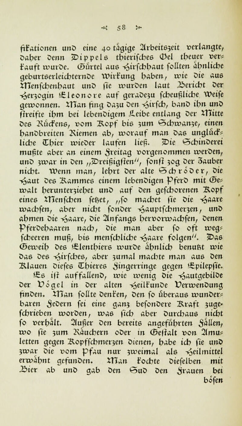fifaticnen unD eine 40 tagige ^rbeitejcit «erlangte, Daber Denn jDippele tbierifebee 0el treuer »er* tauft wurDe. (Surtel aus -«oirfcbbaut fottten abnlicbe geburteerleicbternDe Wirt'ung haben, ruie Die aue XHenfebenbaut unD (je u>urDen laut Bericht Der -^erjogin ^Eleonore auf geraDc?u fcbcufjlicbe Weife gewonnen. XTIan fing Da?u Den -^irfeb, banD ibn unD ftreifte ibm bei IebenDigem Äetbe entlang Der XTIitte Dee Kucfcne, vom Äopf bis ;um *5cbtx>an?e, einen banDbreiten Giemen ab, worauf man Dae unglud-V liebe Cbier roieDer laufen lief?. £>ie vSebinDerei mußte aber An einem Freitag vorgenommen werDen, unD 5tc>ar in Den „jDreißigfien, fonff 50g Der Sauber niebt. Wenn man, lebrt Der alte ©ebroDer, Die Haut Dee 2\ammee einem lebenDigen PferD mit <Be* twalt berunterjiebet unD auf oen gefeborenen Bopf einee XTIenfeben fefcet, „fo macbet fie Die -4aare roaebfen, aber niebt fonDer -^auptfebmerjen, unD abmen Die Haare, ^>ie 21nfange ber»onx>aebfen, ^enen PferDebaaren nacb, Die man aber fo oft roeg* febeeren mup, bis menfebliebe Haare folgen77. 3Dae (Betreib Dee »Jrlentbiere rourDe abnlieb benuftt tnie &A6 Dee T^irfcbee, aber jumal maebte man aue Den flauen ^iefee JCbieree Fingerringe gegen £.pilev{ie. *£e i|f auffallenD, roie roenig oie HautgebilDe Der V0gel in Der alten -y^eilfunDe ferroenDung finoen. tTJan foüte Dent'en, Den fo uberaue rounDer* baren ^eDern fei eine ganj befonDere Sraft 3uge< febrieben roorDen, ma6 fiel? aber Durcbaue niebt fo »erbält. 2luf4er Den bereite angefübrten Saüent wo fie jum Xauebern oDer in (Behalt von 21mu* letten gegen Sopffebmerjen Dienen, babe icb fie unD jtoar oie vom pfau nur 3a->eimal ale Heilmittel ert»abnt gefunDen. iTJan t'oebte Diefelben mit .Bier ab unö gab oen <5uD Den grauen bei bofen
