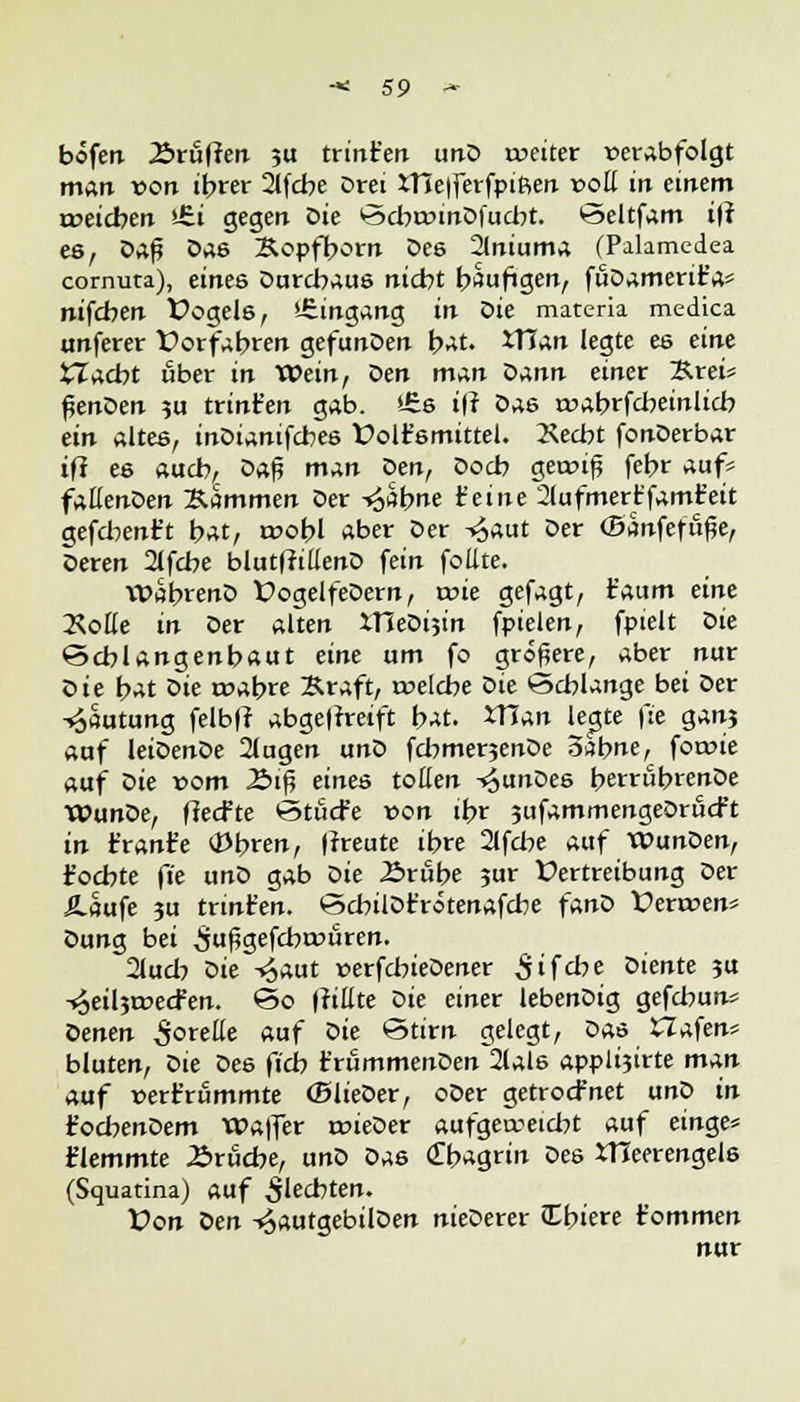 bofen Ärii(ten ?u trinken unD weiter verabfolgt man »ort ihrer 2lfcbe Drei Xt5e|ferfpiReti »oll in einem weichen >-£i gegen Die k3d>r»inDfud)t. ©eltfam i|t es, Da^ Da6 Äopfborn Des 2lniuma (Palamedea cornuta), eines Durchaus nicht häutigen, fuDamerit'a* nifchen Üogels, Eingang in Sie materia medica unferer Vorfahren gefunDen bat. ITJan legte es eine tTacbt über in Wein, Den man oann einet %.xei* $enoen ?u trint'en gab. *£s ifr Das roabrfcbeinlicb ein altes, inDianifcbes Dolt'smittel. 2\ecbt fonDerbar tfl ee auch, oa$ man Qen, Doch gewrf febr auf* fallenden Gammen Der -«Sahne feine 2lufmertfamfeit gefd^ent't hat, wohl aber Der -^aut Der (Banfefu^e, Deren 2lfcbe bluttfillenD fein foiite. WabrenD fogelfeDern, a>ie gefagt, t'aum eine Rolle in Der alten IHeDijin fpielen, fpielt Die ©cblangenbaut eine um fo größere, aber nur oie bat oie wahre Braft, welche oie Schlange bei Der Lautung felb|r abgefrretft hat. XUan legte (je ganj auf leiDenDe 2lugen unD fd?mer3enDe 3sbne, fowie auf öie vom lbi§ eines tollen ^unDes berrubrenDe WunDe, flecfte Stucfe »on ihr jufammengeDrucr't in tränte OJbren, |?reute ihre 2lfd>e auf WunDen, föchte fie unD gab oie £>rube ?ur Vertreibung Der Äaufe ju trint'en. ©cbilDfrotenafcbe fanD Verwen* Dung bei ^ußgefcbwuren. 2lud? oie -»5aut »erfdneDener Sifd?e Diente 3U -4eil3roecFen. 60 (rittte Die einer lebenDig gefd:un« oenen greife auf Die *3tirn gelegt, Das Zlafen* blaten, öie Des fich frummenDen 2lals applijirte man auf »ertrummte (BlieDer, oDer getrocfnet unD in t'ocbenDem VOa|fer wieDer «afgemeidjt auf einge* flemmte Bruche, unD Das <£bagrin Des XHeerengeis (Squatina) auf flechten. tfon Den -»JautgebilDen nieDerer Chiere tommen nur
