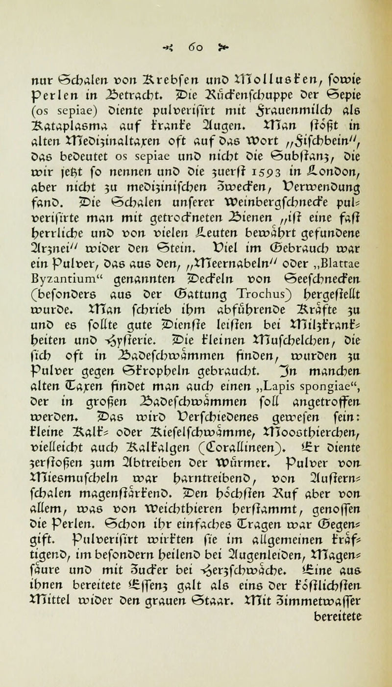 nur Schalen von Ärebfen unD XHollust'en, forote perlen in Betracht. JDie 2\öcr'enfd:>uppe Oer Sepie (os sepiae) Diente pul»erifirt mit Frauenmilch als Bataplasma auf tränte 2lugen. XTTan fföfjt in alten XTJeDi;inaltaren oft auf Das Wort „^ifcbbein, Das beDeutet os sepiae unD nicht öie SubIran?, öie rcir jeßt fo nennen unD Die 5iterfr 1593 in Ä-onDon, aber nicbt ?u meDijinifdxn oroecfen, t>err»enDung fanD. jDie ©dualen unfercr Weinbergfcbnecfe pul* »ertfirte man mit getrod'neten dienen f,ifi eine fafi herrliche unD von vielen ileuten bewahrt gefunDene 21rjnei/y roioer Den Stein, fiel im (Sebraudi tcar ein Pulver, Das aus Den, „XTIeernabeln oDer „Blattae Byzantium genannten JDecfeln von Seefcbnecfen (befonDers aus Der (Battung Trochus) bergefMt rourDe. ITJan fcbrieb ibm abfubrenDe Ärafte 3U unD es foüte gute jDienffe leifJen bei xnil$t'ran£* Reiten unD -jjyfterie. 30k t'leinen XTTufcbeldxn, Die ftcb oft in ÄaOefcbroammen finDen, rourDen 3U Pulver gegen ©trophein gebraud?t. ~$n manchen alten «Earen finDet man aud? einen „Lapis spongiae, Der in großen ÄaDefcbrvammen foß angetroffen rverDen. JDas tvirD ÜerfcbieDenes gercefen fein: t'leine Salt'« oDer Kiefelfcbrvamme, XTIoostbiercben, vielleicht aucb Kalt'algen ((Toraüineen). *£r Diente 3erffoflen ?um abtreiben Der Wurmer. Pulver von XTIiesmufcbeln mar barntreibenD, von 2luffern* fcbalen magenffart'enD. JDen bocbfien 2\uf aber von aEem, rvas von Weid:>tbieren berffammt, genoffen oie Perlen. Schon ihr einfaches (Tragen t»ar (Segen* gift. Pulverifirt rvirtten fie im allgemeinen traf* tiger.D, im befonDern beilenD bei 2(ugenleiDen, iTIagen* faure unD mit 3ud-*er bei -^erjfcbroacbe. *Jzine aus ihnen bereitete iEffenj galt als eins Der t'öftltcbften iTiittel tviDer Den grauen Staar. XYlit 3immetr»affer bereitete