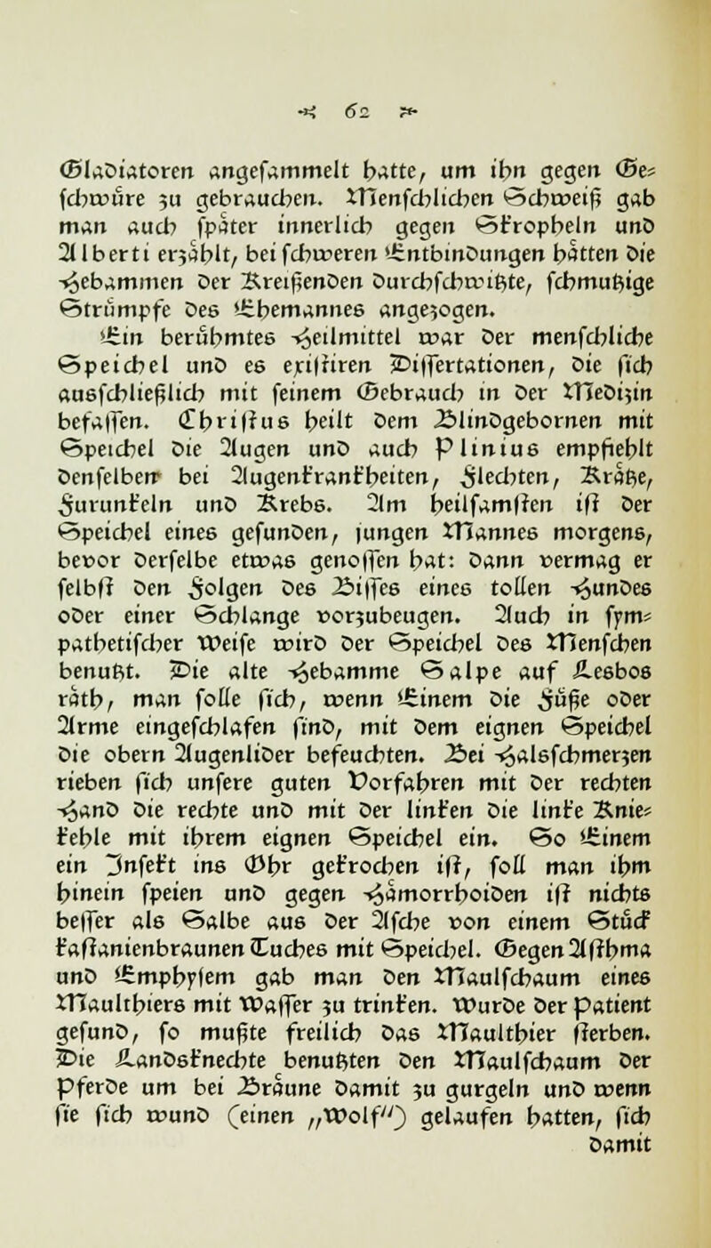 (SlaDiatoren angefammelt hatte, um ihn gegen <Se= fcbroure ;u gebrauchen. iTienfchlicben Scbt»eiß gab man auch fpater innerlich gegen ©trophein unD 211 berti erjSblt/ beifcbrceren »üntbmDungen hatten Öie Hebammen Der &reifjenDen Durcbfcbauftte, fcbmuftige Strümpfe Des »übemannes ange5ogen. Uitn berühmtes Heilmittel n?ar Der menfd^licbe Speichel unD es eri|firen JDiffertationen, Die ficb ausfcbließlicb mit feinem ©ebraud? in Der tTIeDijin befalfen. <Zbxiflus heilt Dem ÄlinDgebornen mit Speichel Die 2lugen unD auch piinius empfiehlt Denfelberr bei Slugenr'ranfc'beiten, §\ed)ttn, Kraße, ^urunt'eln unD Brebs. 2lm beilfam|?en i\i Der •Speichel eines gefunDen, (ungen STiannes morgens, bevor Derfelbe etroas genoffen hat: öann vermag er felbff Den 5°'gen Des 2>i|fes eines tollen -^unDes oDer einer Schlange vorjubeugen. 2lucb in fym* patbetifcber Weife rcirD Der Speichel Des tHenfcben benufit. 5Die alte Hebamme Salpe auf =2.esbos ratbt man fotte ficb, voenn Einern die jiü^e oDer 21rme eingefcblafen ft'nD, mit öem eignen Speichel öie obern 2(ugenliDer befeuchten. 2>ei -^alsfchmerjen rieben ficb unfere guten Vorfahren mit Der rechten t^ano Die rechte unD mit Der linfen öie lint'e %.nit'- fehle mit ihrem eignen Speichel ein. So '-Sinem ein ^nfet't ins ©br gebrochen iff, foH man ihm hinein fpeien unD gegen HamorrboiDen iff nichts beffer als Salbe aus Der 2lfcbe von einem Stucf r'affanienbraunencTuches mit Speichel. (Begen2lffbma unD iSmpbyfem gab man Den JTTaulfcbaum einte JTlaultbiers mit Waffer ?u trint'en. WurDe Der patient gefunD, fo muffte freilich Das XHaultbier fferben. i>ie ÄanDsr'nechte benußten oen JTIaulfchaum Der pferDe um bei Äröune Damit 3U gurgeln unD wenn fie ficb vouno (einen „Wolf) gelaufen bitten, f'* Damit
