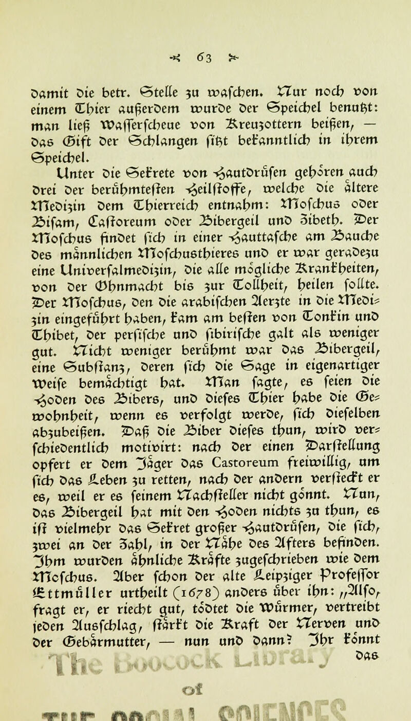 Damit Die betr. Stelle 311 toafcben. £Iur noch »on einem Cbier außerDem rcurDe Der Speichel benagt: man ließ Wafferfcbeue von :&reu30ttern beißen, — Das (5ift Der Schlangen fipjt bekanntlich in ihrem Speichel. Unter Die Set'rete von ^autDrufen gehören auch Drei Der berühmteren <Jeilfroffe, rcelcbe öie altere XTTeDijin Dem (Ebierreicb entnahm: XTTofcbus oDer Bifam, (Tafforeum oDer Bibergeil unD Sibetb. £>er XTIofcbus finDet f:cb in einer ^auttafcbe am Bauche Dee mannlichen iTCofcbustbieres unD er rcar geraDeju eine Uni*>erfalmeDi3in, öie AÜe mögliebe Srant'beiten, von Der 0bnmacbt bis 3ur Coll^ett, heilen fottte. 2>er rHofcbus, Den öie arabifchen 2lerjte in öie tfleDi* 3m eingeführt haben, tarn am beflen »on Cont'in unD Cbibet, Der perftfebe unD fibirifebe galt als weniger gut. XTicht rceniger berühmt roar Das Bibergeil, eine Subffan?, Deren ftcb oie Sage in eigenartiger Weife bemächtigt hat. XTlan fagte, es feien oie -£oDen Des Bibers, unD Diefes Cbier habe oie (Be* irobnbeit, wenn es »erfolgt roerDe, fieb Diefelben ab?ubeif?en. £>aß öie Biber Diefes thun, a>irD ner* fchieDentlich motiwirt: nach Der einen £>ar(Mung opfert er Oem träger Das Castoreum frehx>iflig, um ftch Das Äeben 3U retten, nach Der anöern verflecft er es, reell er es feinem tTacbfMer nicht gönnt. £Zan, Das Bibergeil hat mit öen -£oDen nichts 3U thun, es iff vielmehr Das Ser'ret großer -^autDrufen, öie ftch, jtnei an Der 3abl, in Der £Tabe öes 2lfters beftnDen. 3hm rourDen ähnliche Kräfte 3ugefcbrieben wie Dem mefchus. 2lber fchon Der alte Äeip3iger Profeffor SEttmuller urtheilt (1678) anDers über ihn: „2llfo, fragt er, er riecht gut, toDtet öie Würmer, wertreibt jeDen 2lusfcblag, ffarft Die Kraft Der tlerven unD Der ©ebarmutter, — nun unD Dann? t?br Unnt The -■**■ ^v> öa8 of mir wi^H OfMClIOiD