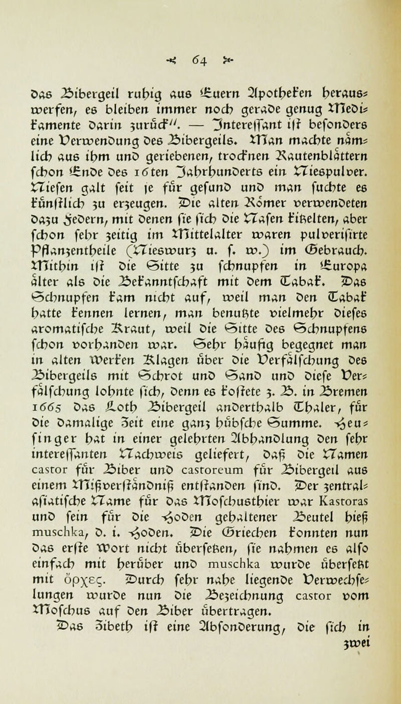 Dos Bibergeil rubig aus dauern 2(potber'en beraus* werfen, es bleiben immer noch geraDe genug 3TleDi* t'amente Darin jurucf. — 3ntere|fant i|f befonDers eine X?era>enDung Des Bibergeils. tTTan macbte mm^ lieb aus ibm unD geriebenen, troefnen 2\autenblattern febon £noe Des iöten JabrbunDerts ein £Tiespulr>er. XXiefen galt feit je für gefunD unD mAn fuebte es t'unfflicb ?u erjeugen. JDic alten Kömer »erroenDeten Da,u ^jeDern, mit Qenen fie fieb Oie Olafen t'ißelten, aber febon febr 3eitig im Mittelalter waren puleeriftrte Pflanjentbeile (£Ziesrr>ur3 u. f. ro.) im (Sebraucb- XTTitbin ifr Die Sitte 3u febnupfen in '-Suropa alter als Die Bet'anntfcbaft mit Dem Cabaf. *Da6 Schnupfen tarn niebt auf, weil man den Cabat' batte t'ennen lernen, m^n benuftte vielmehr Diefes aromatifebe Kraut, weil t>ie Sitte De6 Schnupfens febon »orbanDen war. Sebr baufig begegnet man in alten it>ert'en Klagen über Die Üerfalfcbung Des Bibergeils mit Schrot unD SanD unD Dicfe fer* falfcbung lohnte ftcb, oenn es t'oftete 3. B. in Bremen 1665 Das JLotb Bibergeil anDertbalb Cbaler, für tiie Damalige 3eit eine gan3 bubfebe Summe. -»Jeu* finger bat in einer gelehrten 2(bbanDlung Den febr intereffanten tTacbweis geliefert, Dafi Die Hamen castor für Biber unD castoreum für Bibergeil aus einem xni$»erf?anDnif* entffanDen finD. jDer 3entral* afiatifebe tTame für Das XTIofcbustbier war Kastoras unD fein für oie -«ooDen gehaltener Beutel hieß muschka, D. i. -«^oDen. *Die «Briecben tonnten nun Das erffe Wort nicht uberfeßen, fie nabmen es alfo einfach mit beruber unD muschka wurDe uberfeftt mit öpxeq. sDurcb febr nahe liegenDe Üerwecbfe* hingen rvurDe nun Die Be5eicbnung castor vom XTIofcbus auf Den Biber übertragen. iDas oibetb iff eine 21bfonDerung, Z>ie fieb in 3wei