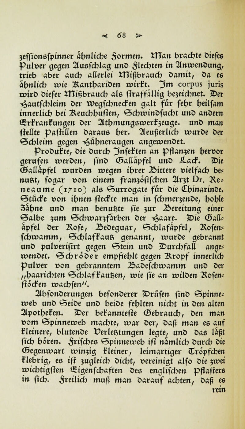 jeffionsfpinner ähnliche $ormen. XXlan brachte Diefes Pulver gegen 21u6fcblag unD Siechten in 2lm»enDung, trieb aber auch allerlei JTJißbraucb Damit, Da e6 öbnlicb roie ÄantbariDen aurt't. ~2m corpus juris rr>irD Diefer XTIifbraucb als ffraffillig bejeicbnet. 3Der -^autfcbleim Der Wegfcbnecfen galt für febr beilfam innerlicb bei 3Reacbbu(ten, ScbroinDfucbt unD anDern Srr'ranr'ungen Der 2ltbmtmg6t»erH3euge. unD man fiellte pafMert Daraus her. 2leuflerlicb rourDe Der Schleim gegen Hühneraugen angeroenDet. ProDut'te, oie Durcb ~3nfäten an pflan?en berwor gerufen n?erDen, finD (Ballapfel unD £.acf. 5>ie (BattSpfel tourDen roegen ihrer Gittere vielfach be« nufit, fogar von einem franjofifcben 2lr3t Dr. Xe* neaume (1710) als Surrogate für oie (TbinarinOe. StöcFe von ihnen ffecfte man in fchmerjenDe, boble Zahne unD man benutzte fte ?ur Bereitung einer Salbe jum Scbroar?farben Der -^aare. £>ie <5ah apfel Der Kofe, 2>eDeguar, Scblafapfel, Äofen* fcbtoamm, Scblaffaufi genannt, rourDe gebrannt unD pulüeriftrt gegen Stein unD jDurcbfaE ange* roenDet. SehröDer empfiehlt gegen Äropf innerlicb puluer von gebranntem J&aDefcbroamm unD Der „baariebten Schlaf faulen, roie fie an roilDen 2Sofen* flöcfen roachfen. 2tbfonDerungen befonDerer Brufen finö Spinne* a>eb unD SeiDe unD beiDe fehlten nicht in Den alten 21potbet*en. 5Der bet'anntefle (Bebraucb, oen man »om Spinneroeb machte, toar Der, Daf? man ee auf fleinere, blutenDe Verleitungen legte, unD Das laßt fieb boren, ^nfebes Spinnetoeb ift namlicb Durcb oie (Segenroart roin5ig t'leiner, leimartiger Cropfcben fiebrig, ee ift jugleicb Dicht, »ereinigt alfo Die jtoei roicfatigf?en SSigenfcbaften Des englifeben pflatfers in fieb. freilich mufj man Darauf achten, Daß es rein