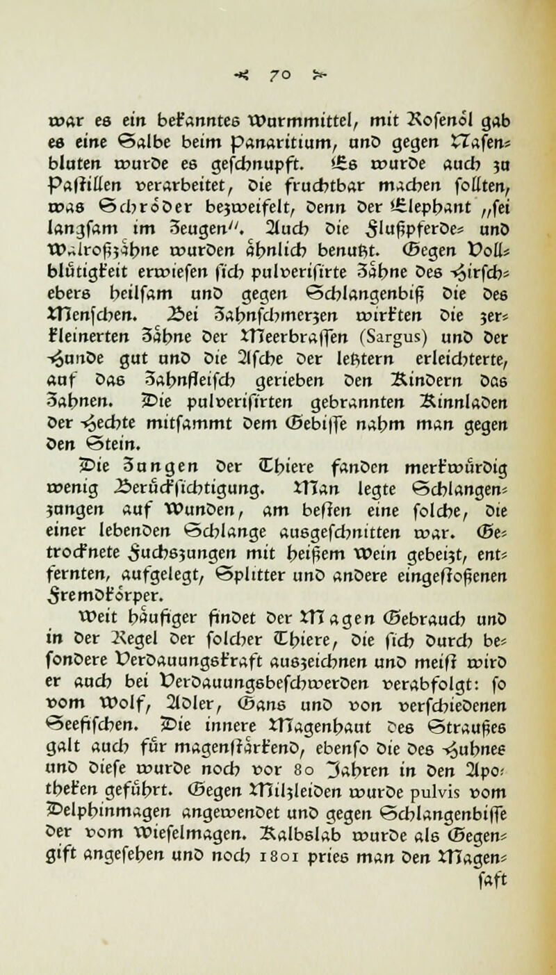 war es ein bekanntes Wurmmittel, mit Kofenol gab es eine Salbe beim panaritium, unD gegen Hafen* bluten rourDe es gefchnupft. £6s rourDe auch ?o Papillen »erarbeitet, Die fruchtbar machen follten, n?as SchröDer be$a>eifelt, Senn Der ifelepbant „fei langfam im Seugen. auch Sie 5'ußpferDe* unö Walrofij^bne rourDen abnlicb benufit. (Segen Voll* blutigfc'eit enriefen (ich pulüerifirte 3abne Des -t^irfcb* ebere beilfam unö gegen Schlangenbiß Die De6 ttlenfcben. JSei Sabnfdjmerjen rpirt'ten Die jer* fleinerten 3abne Der JTJeerbraffen (Sargus) unD Der -»SunDe gut unD oie 2(fcbe Der lefttern erleid?terte, auf Das 3abnfleifcb gerieben Den SinDern Da6 Sabnen. jDie pul»erifirten gebrannten SinnlaDen Der -fechte mitfammt Dem (Bebiffe nabm man gegen oen Stein. 2>ie 3ungen Der tTbiere fanden mert't»urDig irenig ^»erucfficbtigung. XHan legte Schlangen* ?ungen auf Wunden, am heften eine folcbe, oie einet lebenDen Schlange ausgefd?nitten roar. <be- trocfnete ^uchejungen mit heißem xvein gebeijt, ent* fernten, aufgelegt, Splitter unD anDere eingeffoßenen 5remDt'örper. Weit häufiger finDet Der XTCagen (Bebrauch unD in Der 2\egel Der foldw tlbiere, oie (ich Durch be* fonDere VerDauungst'raft auszeichnen unD meifl roirD er auch bei ÜerDauungsbefcbtwerDen verabfolgt: fo vom Wolf, 2lDler, ©ans unD von »erfchieDenen Seefifchen. ^3Die innere tHagenbaut Des Straußes galt aud? für magenfrart'enD, ebenfo oie Des ^ubnee unD Diefe twurDe noch vor 80 fahren in Den 2lpo; tbet'en gefuhrt. ©egen XHiljleiDen rourDe pulvis »om £>elpbinmagen angeruenDet unD gegen Schlangenbiffe Der »om Wiefelmagen. Kalbslab reurDe als ©egen* gift angefeben unD noch 1801 pries man öen tHagen* fflft