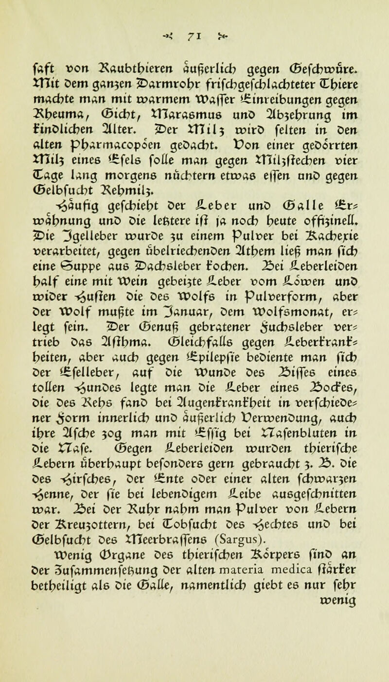 faft von Xaubtbieren äußerlich gegen (Befcbtrüre. XTIit öem ganjen 2>armrobr frifcbgefcblacbteter JT^iere machte man mit t»armem Walter >-£inreibungen gegen Äbeuma, ©icbt, tllarasmus unO 2lbjebrung im ftnDlicben 2llter. jDer XTTil5 roirö feiten in Den alten pbarmacopoen geDacbt. Von einer geDorrten XHtlj eines '-Efels folle man gegen iTCiljfJecben vier (tage lang morgens nüchtern etwas effen anö gegen ©elbfucbt Xebmilj. -^aufig gefcbiebt Der 5_eber unD (Balle Ürr* mabnung unD Die leßtere iff ja nocb beute offotneü. £>ie 3gelleber rourDe ?u einem Pulver bei &acberie verarbeitet, gegen übelriecbenDen 2ltbem ließ man fi'cfo eine Suppe aus jDacbsleber t'ocben. 23ei ÄeberleiDen half eine mit XOein gebeijte Jleber vom JLötren unD triDer -puffen öie Des Wolf6 in Pulverform, aber Der Wolf mußte im Januar, öem Wolfsmonat, er* legt fein. iDer (Benuß gebratener Üucbsleber ver* trieb Das 2lfibma. (Bleicbfalls gegen Äeberfranf* heiten, aber aucb gegen t£pilepfie beDiente man ftcb Der S£felleber, auf öie WunDe Des Äiffes eines tollen -^unDes legte man öie Äeber eines 2>o<fes, öie Des Kebe fanD bei 21ugenfrant'beit in verfcbieDes ner ^jorm innerlich unD äußerlich ÜertvenDung, auch ihre 2lfcbe jog man mit £f|7g bei XTafenbluten in öie XTafe. (Segen Äeberleioen rvurDen tbierifcbe Äebern überhaupt befonDers gern gebraucht 3. 2>. Die Des ^irfcbes, Der *6nte oDer einer alten fdbtvarjen flenne, Der fie bei lebenDigem &eibe au6gefcbnitten rvar. Äei Der 2\ufc>r nabm man Pulver von S-ebern Der Breusottern, bei Cobfucbt Des -Rechtes unD bei (Belbfucbt Des XTTeerbraffens (Sargus). Wenig (Drgane Des tbierifcben Korpers finö an Der 3ufammenfeftung Der alten materia medica ffart'er betheiligt als öie (Balte, namentlicb giebt es nur febr rvenig