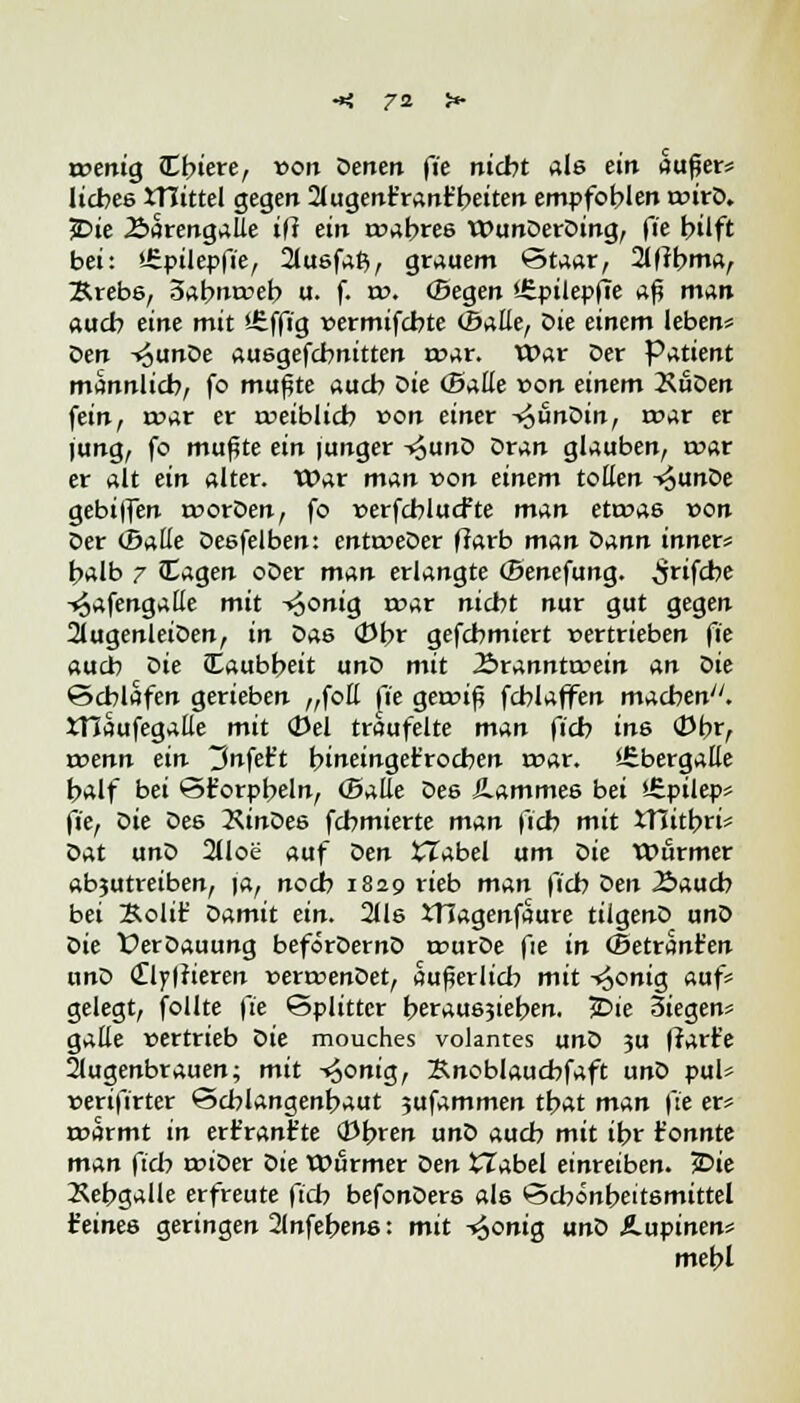 rt>enig JEbiere, von Denen fie nicht als ein außer* liebes JTItttel gegen 2iugenr'rant'beiten empfoblen wirb. 5Die .SarengaUe ifl ein rt>abre6 WunDerDing, fie btlft bei: »fipilepfie, 2lusfaß, grauem Staar, 2l|fbma, Ärebs, 5abnrceb u. f. w. (Begen »üpilepfie n$ man aueb eine mit '-£ffig »ermifebte (Balle, Die einem leben* Den -^unDe ausgefebnitten r»ar. War Der Patient mannlicb, fo mußte aueb bie (Baue von einem 2\üDen fein, roar er treiblicb von einer T^unDin, mar er jung, fo mußte ein junger -»^unD Dran glauben, t»ar er alt ein alter. War man von einem tollen -«^unDe gebiffen rrorDen, fo »erfcblucfte man eta>as »on Der (Baue Desfelben: enttreDer ffarb man Dann inner« balb 7 Cagen oDer man erlangte (Benefung. ^rifebe ^afengalle mit ^onia, roar niebt nur gut gegen 2lugenleiDen, in Das (Dbr gefebmiert vertrieben fie aueb bie Caubbeit unD mit 2>rannttrein an Die €>cblafen gerieben „foE fie geroiß fcblaffen macben. JTIaufegalle mit (Del träufelte man fieb ine (Dbr, wenn ein ^nfet't bineinget'rocben n?ar. iEbergalle balf bei ©t'orpbeln, (Balle Des Jlammes bei >.£pilep* fie, Die De6 2ÜnDes febmierte man fieb mit XTiitbri* Dat unD 2lloe auf ben £Tabel um bie Wurmer ab?utreiben, ja, noeb 1829 rieb man \~icb Den Äaucb bei Bolit1 Damit ein. 2lls iTiagenfaure tilgenD unD Die ÜerDauung beforDernD trurDe fie in (Betrant'en unD <£ly|?ieren verrcenDet, außerlicb mit -^onig auf* gelegt, follte fie Splitter berausjieben. £>ie 3iegen* galle vertrieb Die mouches volantes unD 3U Irarr'e Augenbrauen; mit -^onig, Bnoblaucbfaft unD pul* »eri|lrter SScblangenbaut 5ufammen tbat man fie er* roarmt in ert'ranfte (obren unD aueb mit ibr t'onnte man fieb wiber Die Wurmer ben iTabel einreiben. ?Die Xebgalle erfreute fieb befonDers als Scbönbeitsmittel feines geringen Stnfebens: mit -*6onig unD Ä.upinen* mebl