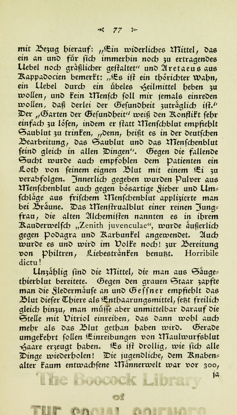 mit 2>e?ug hierauf: n%in rcuDerlicbes XTCittel, Dos ein an unD für ftcb immerbin noch 311 ertragendes Uebel noch gräflicher geffaltet unD 2(retaeus aus Bappaöociert bemerkt: „<6s iff ein tböricbter Wahn, ein Uebel Durch ein ubeles Heilmittel beben 311 tüollen, unD fein tHenfcb foll mir jemals einreöen roollen, Daft Derlei Der (BefunDbeit 3utraglicb iff.'' 5Der ,,(Barten Der (Befunöbeit'' roeif? Den Sonflit't febr einfach 311 lofen, inDem er ffatt tTIenfcbblut empfiehlt Saublut 3U trinfen, „benn, b«f?t es in Der Deutfchen Bearbeitung, Das Saublut unD Das iTCenfcbenblut feinD gleicb in allen jDingen. (Segen Die fallenDe ©ucbt rcurDe auch empfohlen Dem patienten ein =ß.oth von feinem eignen 23lut mit einem *-£i 3U verabfolgen, innerlich gegeben rourDen Pulver aus XHenfcbenblut auch gegen bösartige lieber unD Um> fcblage aus frifchem iTIenfcbenblut appÜ3ierte man bei Äroune. JDas tTTenffrualblut einer reinen 3ung= frau, bie alten 2licbemiffen nannten es in intern ÄauDerroelfcb „Zenith juvencuke, rcurDe auferlicb gegen poDagra unD Äarbunfel angetvenDet. 2lucb rourDe es unD tvirD im Üolt'e noch! 3ur Bereitung von pbiltren, Hiebestranfen benu^t. Horribile dictu! Un3<ihlig fino oie iTTittel, oie man aus Saugen tbterblut bereitete. (Begen ben grauen Staar 3apfte man oie ^leDermaufe an unb (Beffner empfiehlt Das 2>lut Diefer Ibiere als Enthaarungsmittel, feßt freilich gleich bin3u, man muffe aber unmittelbar Darauf Die SteEe mit Vitriol einreiben, Das Dann roobl auch mehr als Das Älut getban haben roirD. (BeraDe umgekehrt follen Einreibungen von XTIaulrvurfsblut Haare erjeugt haben. Es iff Drollig, tvie ftcb alle jDinge roieDerbolen! 5>ie jugenDlicbe, bem Knaben« alter t'aum enttvacbfene tTTannerrvelt rt>ar vor 300, ~ur on 1 riAi m