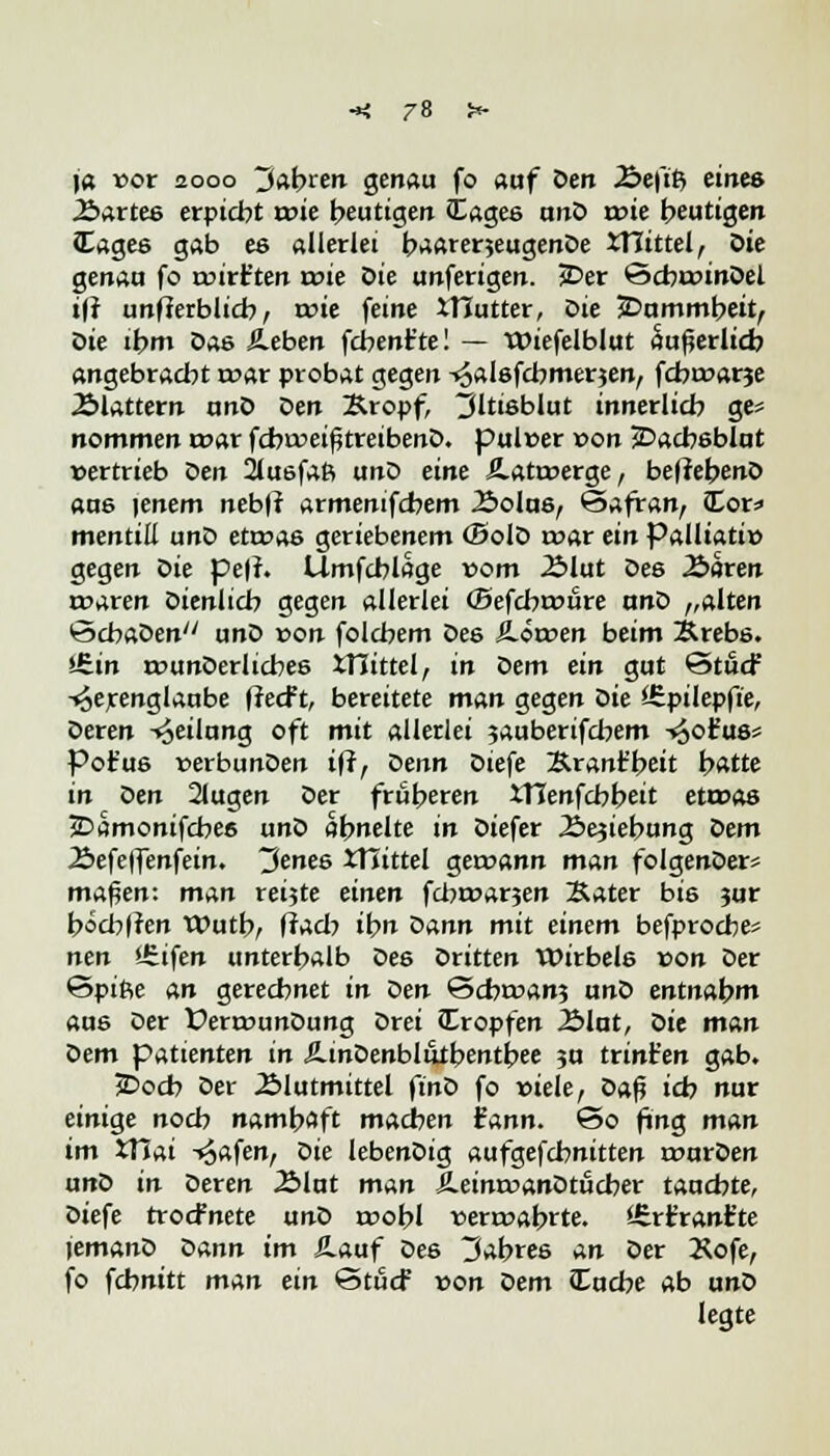 \a oor 2000 fahren genau fo auf Den Äeftft eines 2>artee erpicht roie heutigen JEagee ano rote beutigen Cagee gab es allerlei baarerjeugenDe JTIittel, öie genau fo wirf ten roie Sie unferigen. 3Der ©cbroinDel ifi unfierblicb, roie feine iHutter, Die ^Dummheit, Qie ihm bas Sieben fcbent'te! — Wiefelblut äußerlich angebracht roar probat gegen ^alsfcbmerjen, fcbroarje ^Blattern unö Den Kropf, ^jltisblut innerlich ge= nommen roar fcbroeißtreibenD. puloer oon jDacbeblut »ertrieb Den 2luefaß unD eine Jlatroerge, beffebenD aue )enem nebfi armenifcbem Äolue^ (Safran, Cor; mentill unD etroae geriebenem (BolD roar ein Palliativ gegen Z>ie peff. Umfcblage 00m 2Mut Des 2£>aren roaren Dienlich gegen allerlei (Befcbroure anD „alten ScbaDen unD oon folcbem Des S-öroen beim Xrebe. i£.in rounDerlicbee XTiittel, in Dem ein gut ©tucf -^erenglaube ffccft, bereitete man gegen Die SEpilepft'e, Deren Teilung oft mit allerlei jauberifcbem -^ofuö* Pot'us »erbunDen iff, Denn Dtefe Sranfbeit hatte in oen 21ugen Der früheren XTlenfcbbeit etroas jDamonifcbes unD ähnelte in Diefer JSejiebung Oem Äefeffenfein. 3enes XTiittel geroann man foIgenDer* maßen: man reifte einen fcbroarjen Sater bie jur bocblren Wutb, fiacb ib Dann mit einem befprocbe* nen iEifen unterhalb De6 Dritten Wirbele oon Der &pi&e an gerechnet in Den ©cbroanj unD entnahm aus Der £>errounDung Drei Kröpfen 2>lut, Qie man Dem pattenten in AinDenbltltbmtbee ?u trint'en gab. JDocb Der 2Mutmittel ftnD fo oiele, t>a$ ich nur einige noch namhaft machen fann. C5o fing man im XTJai -^afen, Die lebenDig aufgefcbnitten rourDen unD in Deren Älat man ÄeinroanDtucber tauchte, Diefe trocfnete unD roobl rerroabrte. 'ürfranfc'te lemanD oann im Häuf tes Wahres an Der Äofe, fo fchnitt man ein StucF oon Ziem Zache ab unD legte
