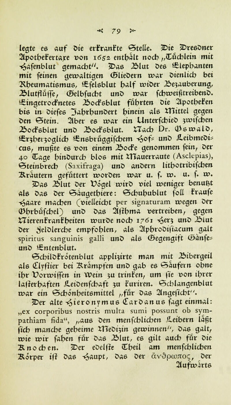 legte e6 auf Die erftrant'te ©teile. 2>ie £>resDner 2lpotber'ertare *>on 1652 enthalt noch „Cucblein mit -«£afenblut gemacht. 2>as £>lut Des '-Stephanien mit feinen gewaltigen (BlieDern war Dienlich bei Xbeumatismus, Sfefelsblut half wiDer Äejauberung, .Blutfluffe, (Belbfucbt unD war fcbweißtreibenD. ifiingetrocfnetes Äocfsblut führten Die 2lpotberen bis in Diefes 3abrbunDert hinein als JTJittel gegen Den Stein. 2lber es war ein UnterfcbieD jwifcben Äocfsbiut nnD Äoct'sblut. CTacb Dr. OJswalD, SSrjbevjoglicb *-£nsbruggifcbem -^of* unD ÄeibmeDi* cas, mußte es von einem 2>od?e genommen fein, Der 40 Eage hmDurcb blos mit iHauerraute (Asclepias), Steinbrech (Saxifraga) unD anDern lithotribifcben Kräutern gefuttert worDen war u. f. w. u. f. w. 5Das 2>lut Der Vögel wirD fiel weniger benußt als Das Der Saugetbiere: Scbuhublut foE t'raufe -^aare macben (»ietteicbt per signaturam wegen Der (Dbrbufcbel) unD Das 2l|tbma vertreiben, gegen XTierent'ranr'beiten wurDe noch 1761 ^ex^ unD Äiut Der ^elDlercbe empfohlen, als 2lphroDifiacum galt spiritus sanguinis galli unD als (Begengift cöanfe« unD i£ntenblut. ScbilDt'rotenblut applijirte man mit Bibergeil als Clyfiier bei Krämpfen unD gab es ©aufern ohne ihr t>orwiffen in voein ju trint'en, um \'ie von ihrer lafrerbaften ÄeiDenfchaft ?a r'uriren. Schlangenblut war ein Schönheitsmittel ,,fur Das 2lngeftcbt. jDer alte -^ieronymus <£arDanus fagt einmal: „ex corporibus nostris multa sumi possunt ob sym- pathiam fida, „aus Den menfchlichen Jleibern laßt ftch manche geheime XHeDijin gewinnen'', Da6 galt, wie wir fahen für Das .2Mut, es gilt auch für oie Knochen. JDer eDelffe Cheil am menfchlichen Korper iff Das -£aupt, Das Der äv^powtog, Der 2lufwarts