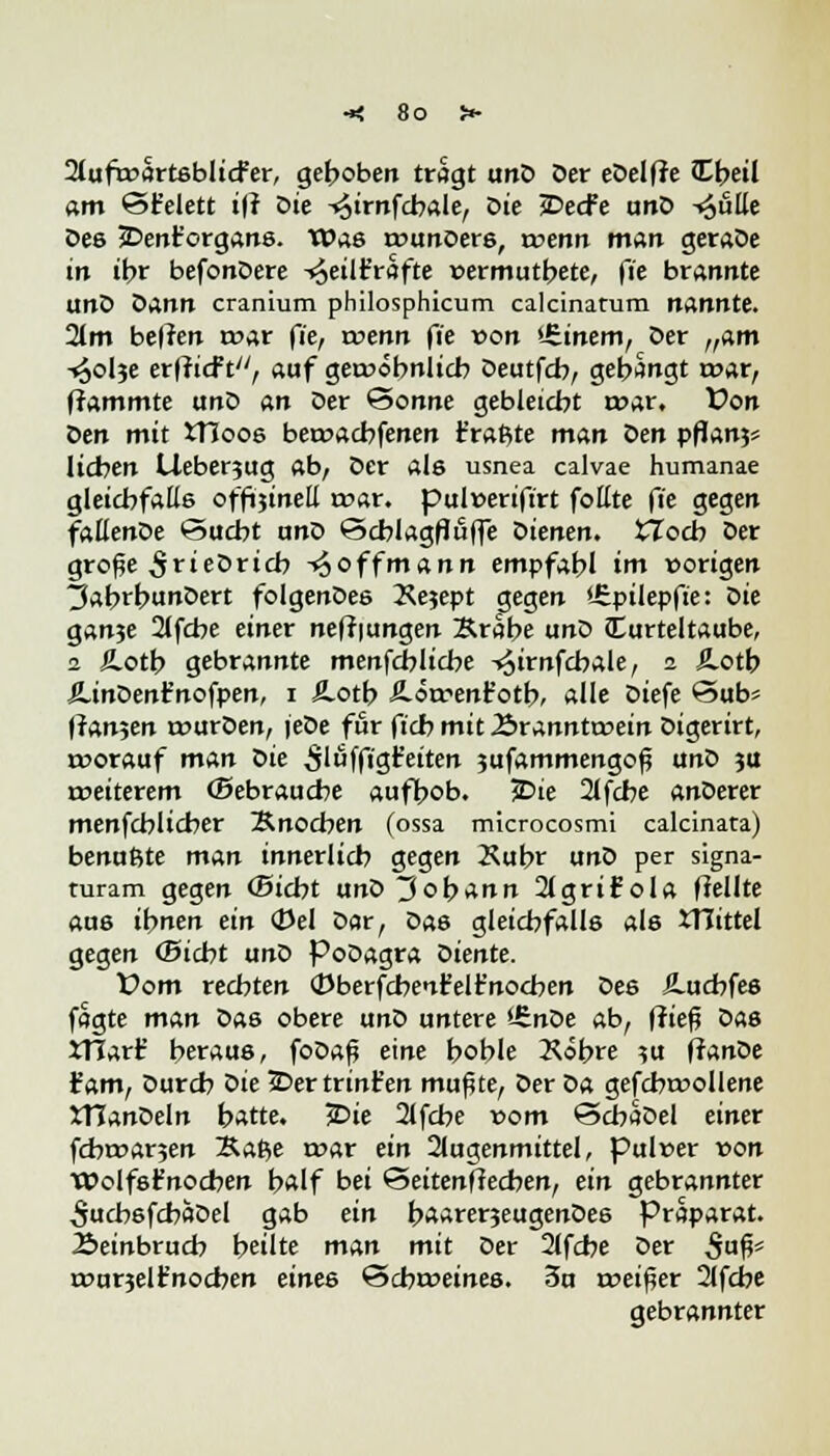 2tuft»ört6bltcfer, gehoben tragt unD Der eöelfJe JTbeil am ©£elett ifl oie -<5irnfcbale, oie JDecfe unD -^ulle Des JDent'organs. Was rounoers, trenn man geraDe in ihr befonDere -«äeiir'rafte »ermutbete, fie brannte unD Dann cranium philosphicum calcinatum nannte. 2(m beflen roar fie, roenn fie von 'irinem, Der tfam -^olje erflicft, auf gewöhnlich Deutfcb, gebangt mar, flammte unD an Der Sonne gebleicht «war. Von Den mit tHoos beroacbfenen fragte man oen pflanjs lieben Cleberjug ab, Der als usnea calvae humanae gleichfalls offljinett roar. pulverifirt foKte fie gegen faEenDe Sucht unD Schlagflufle Dienen. tTocb Der große ^rieDricb -^offmann empfahl im vorigen ^ahrhunDert folgenDes Kejept gegen iJz.püepfie: Die ganje 2lfcbe einer nefliungen Krabe unD Turteltaube, 2 Ä.oth gebrannte menfcblicbe -^irnfcbale, 2 £otb ÄinDent'nofpen, 1 fi.otb Ä-orrenfotb, alle Diefe öub* fian$en rourDen, jeDe für fich mit Äranntcoein Digerirt, t»orauf man Die 5'öffigfeiten 3ufammengoß unD ju ireiterem (Sebraucbe aufhob. 5Dte 2lfcbe anDerer menfeblicber Knochen (ossa microcosmi calcinata) benußte man innerlich gegen Xubr unD per signa- turam gegen ©icht unD Johann 2lgrif ola flellte aus ihnen ein <Uel Dar, Das gleichfalls als XTCittel gegen ©iebt unD PoDagra Diente. X>om rechten (Dberfcbent'elr'nocben Des ^.uchfes fagte man Das obere unD untere >-£nOe ab, fließ Das JTIarfc' heraus, foDaß eine hoble Kobre ?u flanDe £am, Durch öie 2Dertrinfc'en mußte, Der Da gefcbruollene JTTanDeln hatte. £>ie 2lfche vom ©cbaDel einer fdwarjen Kafce roar ein 2lugenmittel, pulrer von Wolfsfnocben half bei <3eitenftedben, ein gebrannter ^ucbsfcbaDel gab ein baarerjeugenDes Präparat. 2>einbrucb heilte man mit Der 2lfche Der $afc rourjelfnocben eines Scbroeines. 3u reeißer 2lfcbe gebrannter