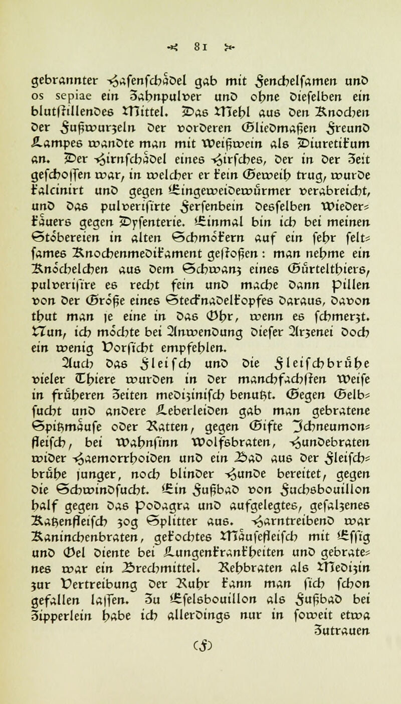 gebrannter -«jafenfcbäDel gab mit ^encbelfamen unD os sepiae ein 3abnpul»er unD ohne Diefelben ein blutfftllenDes JTJtttel. 5Das XHehl aus Den Knochen Der ^u^urjeln Der sorDeren (BlieDmaßen ^«unD Äampes roanDte man mit Wei^rcein als JDiuretit'um an. JDer -^irnfcbaDel eines ^irfcbes, Der in Der 3eit gefcboflen rcar, in roelcber er fem (Beroeib trug, rourDe r'alcinirt unD gegen '-SingeroeiDerourmer »erabreicbt, unD Das pulfenftrte ^erfenbein Deöfelben WieDer« Bauers gegen JDyfenterie. iSinmal bin icb bei meinen Stöbereien in alten ©cbmot'ern auf ein febr feit* fames SnocbenmeDifament ge|ro£en: man nehme ein Änöcbelcben auö Dem <5d)wan$ eines (Btirteltbiers, pul»eriftre es recht fein unD mache Qann pillen von Der (Brö^e eines (StecfnaDelt'opfes Daraue, Davon thut man |e eine in das <Dbr, wenn es fcbmerjt. iTun, ich möchte bei 2lnroenDung Diefer 2lrjenei Doch ein menig t>orftcbt empfehlen. 2lucb Das ^leifcb unD ^>ie Sleifcbbrube vieler Cbiere wurDen in Der mancbfacbffen Weife in froheren 3eiten meDijinifch benufit. (Segen (Selb* fucht unZ> anDere ÄeberleiDen gab man gebratene Spiftmaufe oDer hatten, gegen (Bifte Ichneumon? fleifcb, bei VOabnfinn Wolfsbraten, -»^unDebraten roiDer ^aemorrboiDen unD ein J5aD aus Der ^leifch* brühe junger, noch blinDer i£unDe bereitet, gegen Die @cbannDfucbt. <£in SußbaD von ^utbßbouillon half gegen Das poDagra unD aufgelegtes, gefa^enes Xaßenfletfcb 30g Splitter aus. -^arntreibenD roar Saninebenbraten, get'ocbtes JTIaufefleifcb mit '-Sfftg unD (Del Diente bei ilungenr'ranr'beiten unD gebraten nes mar ein Brechmittel. Xebbraten als Vßeöi^in jur Vertreibung Der 2\ubr rann man ftch fchon gefallen lalfen. 3u iEfelsbouillon als 5uf5fc>aD bei 3ipperlein habe ich allerDings nur in fotoeit etroa 3utrauen