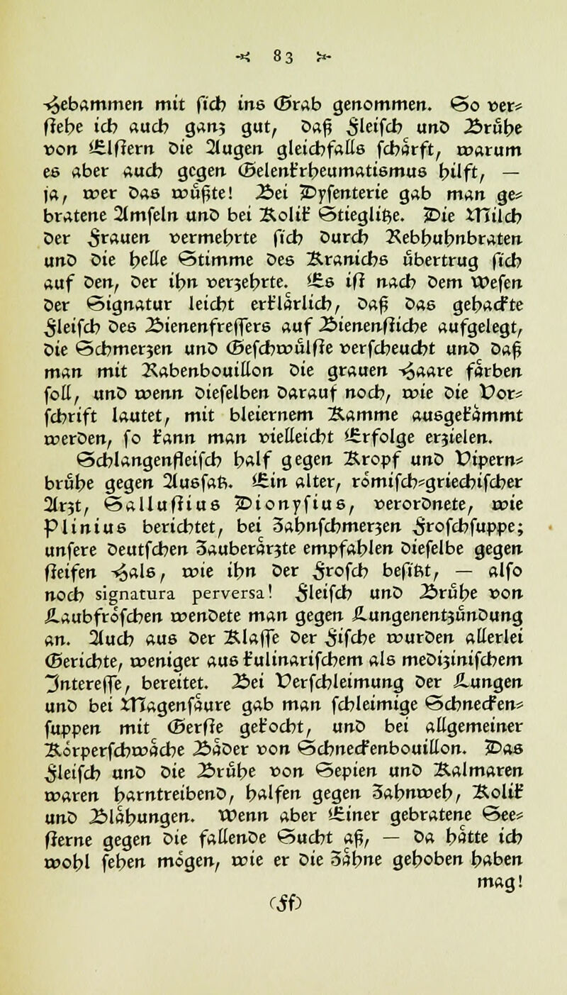 -»^ebammen mit ftcb ins (Brab genommen. *3o t>er* fiebe ich aucb gan; gut, Daf ^letfcb unD Ärube von Ziffern Die 2(ugen gleichfalls fcbflrft, rtwum es aber aucb gegen (Belenfrbeumatismus bilft, — ja, rcer Das rou^te! Jöei JDyfenterie gab man ge* bratene 2lmfeln unD bei Sollt* ©tiegli^e. 5Dte JTiilcb Der grauen vermehrte ftcb Durch Kebbubnbraten unD Die belle Stimme Des ~&.x9,nicb& übertrug fieb auf ömf Der ihn t>er3ebrte. i£s ifi nacb t>em Wefen Der Signatur leicht ert'larlicb, ?>*$ Das gebaefte ^Ieifcb Des Äienenfreffers auf Äienenfticbe aufgelegt, Z>ie Scbmerjen unD (Befcbroulfie verfebeuebt unD Daß man mit KabenbouiEon oie grauen -«Jaare forben foE, unD wenn Diefelben Darauf noeb, nne Die Vot? febrift lautet, mit bleiernem Stimme ausgefc'ammt roerDen, fo t'ann man »ieEeicbt '-Erfolge erzielen. Scblangenfleifcb half gegen Kropf unD Pipern* brube gegen 2iusfafi. ^in alter, römijcb*griecbtfcber 2lr3t, ©alluftius -Dionyfius, »erorDnete, rrne piinius berichtet, bei Sabnfcbmerjen ^rofcbfuppe; unfere Deutfcben 3auberar?te empfahlen Dtefelbe gegen fieifen -^als, wie ihn Der Srofcb befiftt, — alfo noch signatura perversa! ^letfcb UnD Ärube von iaubfröfeben roenDete man gegen ÄungenentjunDung an. 2lucb aus Der Klaffe Der ^ifebe rcurDen allerlei (Berichte, rceniger aus fulinarifcbem als meDi3inifcbem tfntereffe, bereitet. 2>ei Üerfcbleimung Der Hangen unD bei ttlagenfaure gab man fchleimige Scbnecfen* puppen mit (Serffe get'ocbt, unD bei aEgemeiner &örperfcbrr>acbe 2>aDer »on ©cbnecfenbouiEon. Das ^leifcb unD Die Ärube von Sepien unD Kalmaren maren barntreibenD, halfen gegen 5abnt»eb, &olt£ unD 2Mabungen. Wenn aber *£iner gebratene ©ee= fJerne gegen t>ie fattenDe Sucht aß, — Da hätte ich tt>obl feben mögen, rcie er ^>ie Sahne gehoben haben mag! tffö