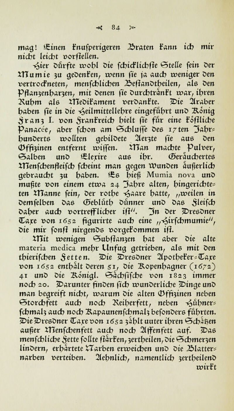 mag! £.intn Fnufperigeren traten t'ann ich mir nicht leicht üorfleÜen. -i£ier Durfte tr>obI Die fcbicFlicbffe Stelle fein Der iTCumie 311 geDenfen, trenn ft'e ja auch weniger Den rertrocfneten, menfcblicben 2>efianDtbeilen, als Den Pflan3enbar3en, mit Denen fit Durcbtrant't t»ar, ihren Xubm als JTIeDiFament v>erDan£te. £>ie 2lraber haben ft'e in Die -^eilmittellebre eingeführt unD Äonig ^jran3 I. von ^rant'reicb hielt fit für tint t'öftlicbe Panacee, aber fcbon am öcblujfe Des irttn 3abr* bunDerts trollten gebilDete 2ler3te fit aus Den ©ffoinen entfernt triflen. XTian machte Pulver, Salben unD *£lejrire aus ihr. (Seraucbertes JTIenfcbenfleifcb fcheint man gegen WunDen äußerlich gebraucht 3U haben. *6s hieß Mumia nova unD mußte von tintm etroa 24 3abre alten, hingerichtet ten JTJanne fein, Der rotbe ^aare hatte, „treuen in Demfelben Das ©eblfitb Dunner unD Das ^'eifcb Daher auch vortrefflicher ifi. ~$n Der JDresDner ?Care von 1652 figurirte auch eine „-^irfchmumie, Die mir fonfi nirgenDs rorgefommen ifi. XYlit wenigen Subffan3en hat aber Die alte materia medica mehr Unfug getrieben, als mit otn tbierifcben fetten. £>ie £>resDner 2lpothet'ersCCare von 1652 enthalt Deren 51, öit Sopenbagner (1672) 41 unD Die Königl. Sacbfifcbe von 1823 immer noch 20. ^Darunter finDen fich rrunDerlicbe jDinge unD man begreift nicht, roarum Die alten (Dfft;inen neben Storchfett auch noch Xeiberfett, neben ^übner* fchmal3 auch noch Äapaunenfcbmah befonDers führten. 5Die*DresDner JCareron 1652 5dblt uuter ihren Schien außer JTJenfcbenfett auch noch 2lffenfett auf. £>as menfchlicbe £ette fottte ffarfc'en, 3ertbeilen,Die Schme^en linDern, erhärtete tlarben erreichen unD oit ^Matter* narben rerteiben. 2lehnlich, namentlich 3ertheilenD wirft