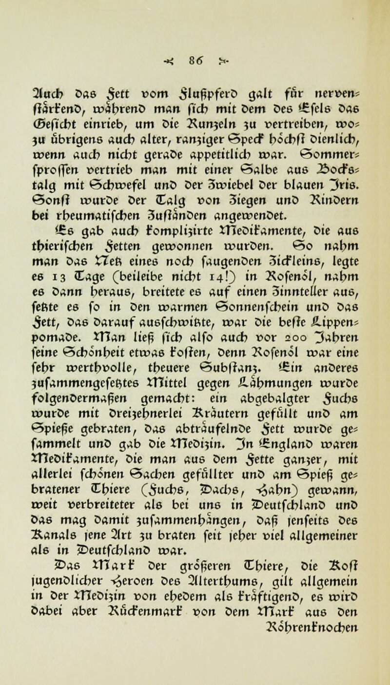 2(ucb Das £ett vom £lußpferD galt für nerven* ffarfc'enD, rvabrenD man ficb mit Dem Des i£fcls Da6 ©eficbt einrieb, um öie Xunjeln ?u vertreiben, ivos ju übrigens auch alter, ran?iger SpecF böcbft Dienlich, rvenn aucb nicht geraDe appetitlich tvar. Sommer* fproflen vertrieb man mit einer Salbe aus Äocfs* talg mit Scbrvefel unD Der 3tviebel Der blauen 3ris. Sonff rvurDe Der JEalg von 3iegen unD XinDern bei rbeumatifcben 3ufianDen angervenDet. SCs gab aucb fomplijirte JTIeDit'amente, Die aus tbierifcben $etten gervonnen rvurDen. So nabm man Das XTeft eines nocb faugenDen 3icfleinß, legte es 13 Cage (beileibe nicht 14!) in Xofenol, nabm es Z>ann heraus, breitete es auf einen 3innteUer aus, feftte es fo in oen rvarmen Sonnenfcbein unD Das 5ett, Das Darauf ausfcbrvißte, tvar Die beffc kippen* pomaDe. 3TJan ließ ficb alfo aucb vor 200 fahren feine Schönheit ettvas t'offen, Denn 2\ofenöl rvar eine febr rvertbvolle, tbeuere Subfran?. >-£in anüeres jufammengefeßtes iTTtttel gegen Äabmungen rvurDe folgenoermaßen gemacht: ein abgebalgter ^ucbs rvurDe mit Dreijebnerlei Kräutern gefüllt unD am Spieße gebraten, Das abtraufelnDe ^ett tvurDe ge* fammelt unD gab oie JTIeDijin. 3n '-SnglanD rvaren XHeDifamente, Die man aus Dem ^ette ganjer, mit allerlei fcbonen Sachen gefüllter unD am Spieß ge* bratener !Li>iere Qjucbs, jDacbs, ^abn) getvann, rveit verbreiteter als bei uns in JDeutfcblanD unD Das mag Oamit jufammenbangen, üa$ jenfeits Des Kanals iene 21rt 3U braten feit feber viel allgemeiner als in jDeutfcblanD rvar. £>as iHarf Der größeren Cbiere, Die Xoff lugenDlicber -^eroen Des 2lltertbums, gilt allgemein in Der XTTeDijin von ebeDem als t'raftigenD, es rvirD Dabei aber XucFenmarf von Dem ITJart' aus Den Köbrent'nocben